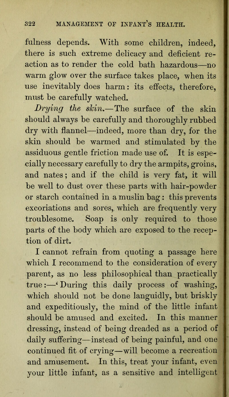 fulness depends. With some children, indeed, there is such extreme delicacy and deficient re- action as to render the cold bath hazardous—no warm glow over the surface takes place, when its use inevitably does harm: its effects, therefore, must be carefully watched. Drying the skin.—The surface of the skin should always be carefully and thoroughly rubbed dry with flannel—indeed, more than dry, for the skin should be warmed and stimulated by the assiduous gentle friction made use of. It is espe- cially necessary carefully to dry the armpits, groins, and nates; and if the child is very fat, it will be well to dust over these parts with liair-powder or starch contained in a muslin bag: this prevents excoriations and sores, which are frequently very troublesome. Soap is only required to those parts of the body which are exposed to the recep- tion of dirt. I cannot refrain from quoting a passage here which I recommend to the consideration of every parent, as no less philosophical than practically true:—cDuring this daily process of washing, which should not be done languidly, but briskly and expeditiously, the mind of the little infant should be amused and excited. In this manner dressing, instead of being dreaded as a period of daily suffering—instead of being painful, and one continued fit of crying—will become a recreation and amusement. In this, treat your infant, even your little infant, as a sensitive and intelligent