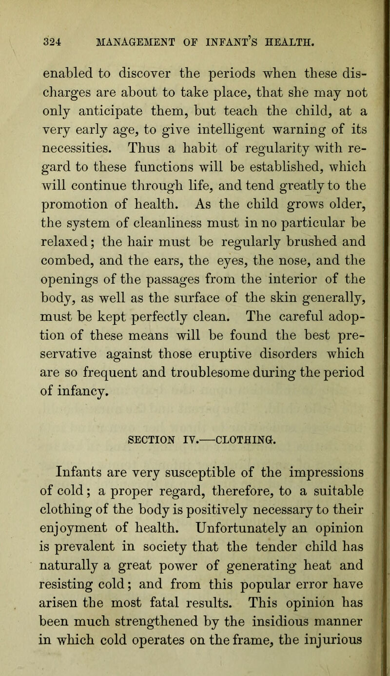 enabled to discover the periods when these dis- charges are about to take place, that she may not only anticipate them, but teach the child, at a very early age, to give intelligent warning of its necessities. Thus a habit of regularity with re- gard to these functions will be established, which will continue through life, and tend greatly to the promotion of health. As the child grows older, the system of cleanliness must in no particular be relaxed; the hair must be regularly brushed and combed, and the ears, the eyes, the nose, and the openings of the passages from the interior of the body, as well as the surface of the skin generally, must be kept perfectly clean. The careful adop- tion of these means will be found the best pre- servative against those eruptive disorders which are so frequent and troublesome during the period of infancy. SECTION IV. CLOTHING. Infants are very susceptible of the impressions of cold; a proper regard, therefore, to a suitable clothing of the body is positively necessary to their enjoyment of health. Unfortunately an opinion is prevalent in society that the tender child has naturally a great power of generating heat and resisting cold; and from this popular error have arisen the most fatal results. This opinion has been much strengthened by the insidious manner in which cold operates on the frame, the injurious