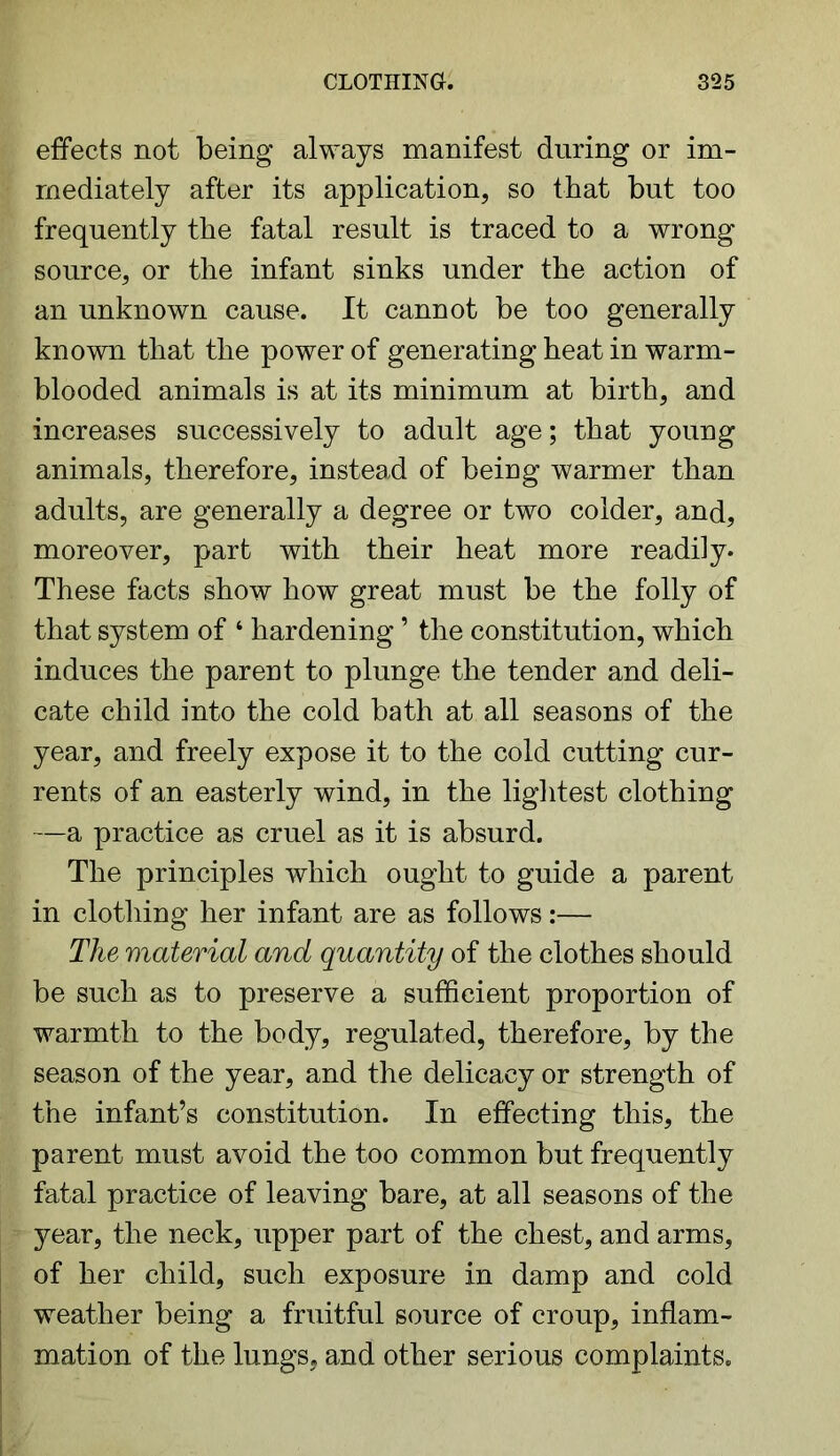 effects not being always manifest during or im- mediately after its application, so that but too frequently the fatal result is traced to a wrong source, or the infant sinks under the action of an unknown cause. It cannot be too generally known that the power of generating heat in warm- blooded animals is at its minimum at birth, and increases successively to adult age; that young animals, therefore, instead of being warmer than adults, are generally a degree or two colder, and, moreover, part with their heat more readily. These facts show how great must be the folly of that system of ‘ hardening ’ the constitution, which induces the parent to plunge the tender and deli- cate child into the cold bath at all seasons of the year, and freely expose it to the cold cutting cur- rents of an easterly wind, in the lightest clothing —a practice as cruel as it is absurd. The principles which ought to guide a parent in clothing her infant are as follows:— The material and quantity of the clothes should be such as to preserve a sufficient proportion of warmth to the body, regulated, therefore, by the season of the year, and the delicacy or strength of the infant’s constitution. In effecting this, the parent must avoid the too common but frequently fatal practice of leaving bare, at all seasons of the year, the neck, upper part of the chest, and arms, of her child, such exposure in damp and cold weather being a fruitful source of croup, inflam- mation of the lungs, and other serious complaints.