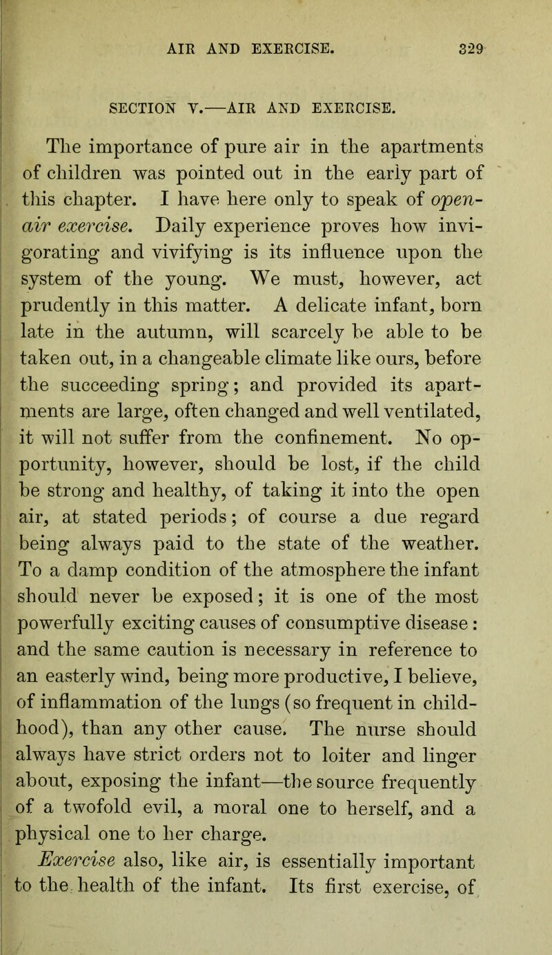 SECTION Y.—AIR AND EXERCISE. The importance of pure air in the apartments of children was pointed out in the early part of this chapter. I have here only to speak of open- air exercise. Daily experience proves how invi- gorating and vivifying is its influence upon the system of the young. We must, however, act prudently in this matter. A delicate infant, born j late in the autumn, will scarcely be able to be j taken out, in a changeable climate like ours, before the succeeding spring; and provided its apart - I ments are large, often changed and well ventilated, it will not suffer from the confinement. No op- portunity, however, should be lost, if the child be strong and healthy, of taking it into the open air, at stated periods; of course a due regard being always paid to the state of the weather. To a damp condition of the atmosphere the infant I should never be exposed; it is one of the most powerfully exciting causes of consumptive disease: and the same caution is necessary in reference to an easterly wind, being more productive, I believe, of inflammation of the lungs (so frequent in child- i hood), than any other cause. The nurse should I always have strict orders not to loiter and linger about, exposing the infant—the source frequently of a twofold evil, a moral one to herself, and a physical one to her charge. Exercise also, like air, is essentially important to the health of the infant. Its first exercise, of