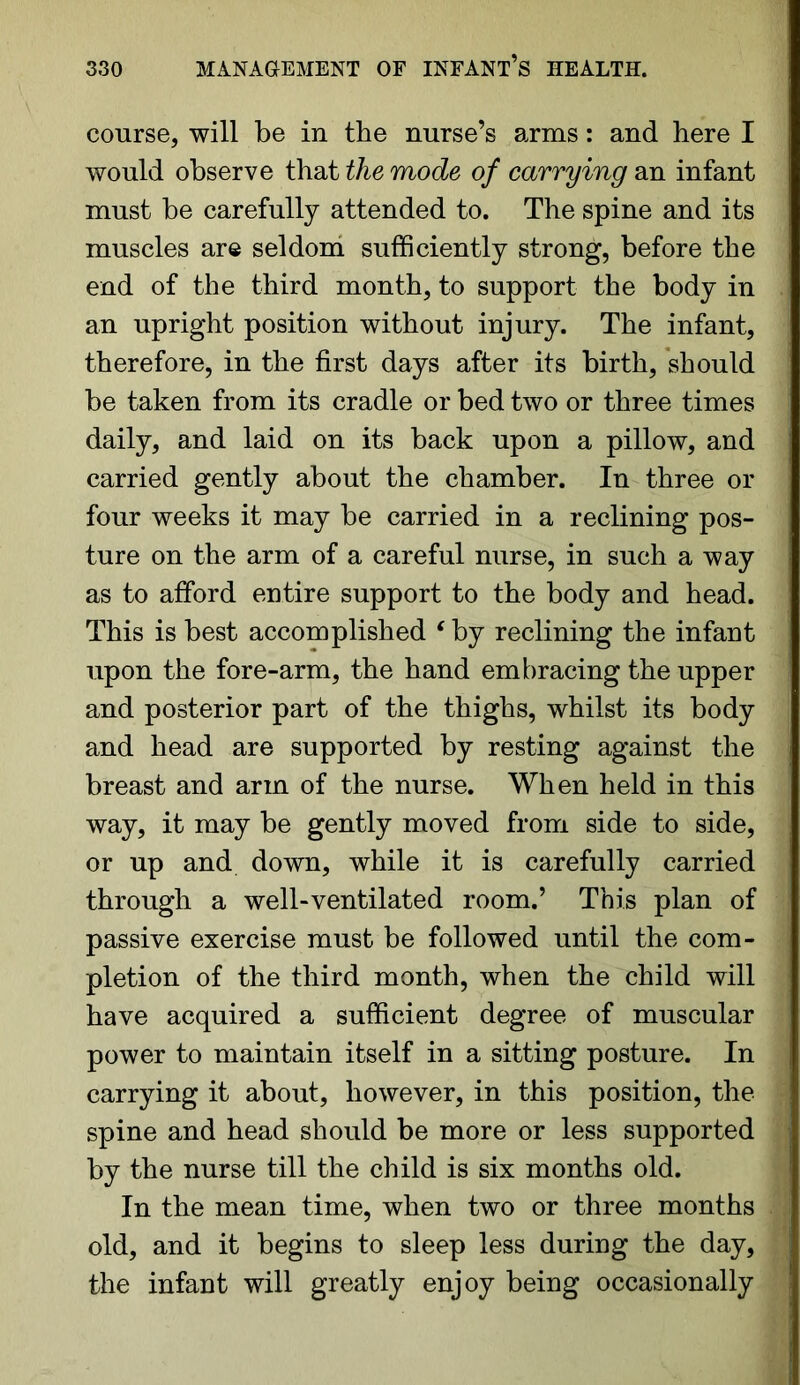 course, will be in the nurse’s arms: and here I would observe that the mode of carrying an infant must be carefully attended to. The spine and its muscles are seldom sufficiently strong, before the end of the third month, to support the body in an upright position without injury. The infant, therefore, in the first days after its birth, should be taken from its cradle or bed two or three times daily, and laid on its back upon a pillow, and carried gently about the chamber. In three or four weeks it may be carried in a reclining pos- ture on the arm of a careful nurse, in such a way as to afford entire support to the body and head. This is best accomplished ‘ by reclining the infant upon the fore-arm, the hand embracing the upper and posterior part of the thighs, whilst its body and head are supported by resting against the breast and arm of the nurse. When held in this way, it may be gently moved from side to side, or up and down, while it is carefully carried through a well-ventilated room.’ This plan of passive exercise must be followed until the com- pletion of the third month, when the child will have acquired a sufficient degree of muscular power to maintain itself in a sitting posture. In carrying it about, however, in this position, the spine and head should be more or less supported by the nurse till the child is six months old. In the mean time, when two or three months old, and it begins to sleep less during the day, the infant will greatly enjoy being occasionally