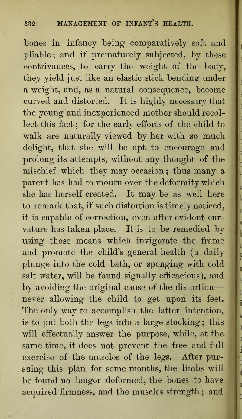 bones in infancy being comparatively soft and pliable; and if prematurely subjected, by these contrivances, to carry the weight of the body, they yield just like an elastic stick bending under a weight, and, as a natural consequence, become curved and distorted. It is highly necessary that ■ the young and inexperienced mother should recol- lect this fact; for the early efforts of the child to . walk are naturally viewed by her with so much delight, that she will be apt to encourage and prolong its attempts, without any thought of the mischief which they may occasion; thus many a . parent has had to mourn over the deformity which she has herself created. It may be as well here j, to remark that, if such distortion is timely noticed, it is capable of correction, even after evident cur- vature has taken place. It is to be remedied by ^ using those means which invigorate the frame ^ and promote the child’s general health (a daily 1 ^ plunge into the cold bath, or sponging with cold salt water, will be found signally efficacious), and ; ■ by avoiding the original cause of the distortion— I never allowing the child to get upon its feet. I j. The only way to accomplish the latter intention, ; is to put both the legs into a large stocking; this ^ will effectually answer the purpose, while, at the :* ^ same time, it does not prevent the free and full ^ exercise of the muscles of the legs. After pur- j suing this plan for some months, the limbs will ^ be found no longer deformed, the bones to have acquired firmness, and the muscles strength; and ,