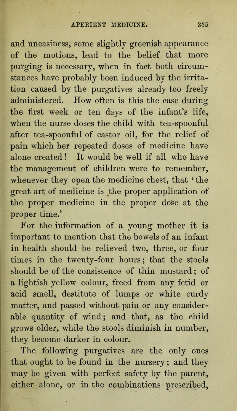 and uneasiness, some slightly greenish appearance of the motions, lead to the belief that more purging is necessary, when in fact both circum- stances have probably been induced by the irrita- tion caused by the purgatives already too freely administered. How often is this the case during the first week or ten days of the infant’s life, when the nurse doses the child with tea-spoonful after tea-spoonful of castor oil, for the relief of pain which her repeated doses of medicine have alone created! It would be well if all who have the management of children were to remember, whenever they open the medicine chest, that 4 the great art of medicine is the proper application of the proper medicine in the proper dose at the proper time.’ For the information of a young mother it is important to mention that the bowels of an infant in health should be relieved two, three, or four times in the twenty-four hours; that the stools should be of the consistence of thin mustard; of a lightish yellow colour, freed from any fetid or acid smell, destitute of lumps or white curdy matter, and passed without pain or any consider- able quantity of wind; and that, as the child grows older, while the stools diminish in number, they become darker in colour. The following purgatives are the only ones that ought to be found in the nursery; and they may be given with perfect safety by the parent, either alone, or in the combinations prescribed,