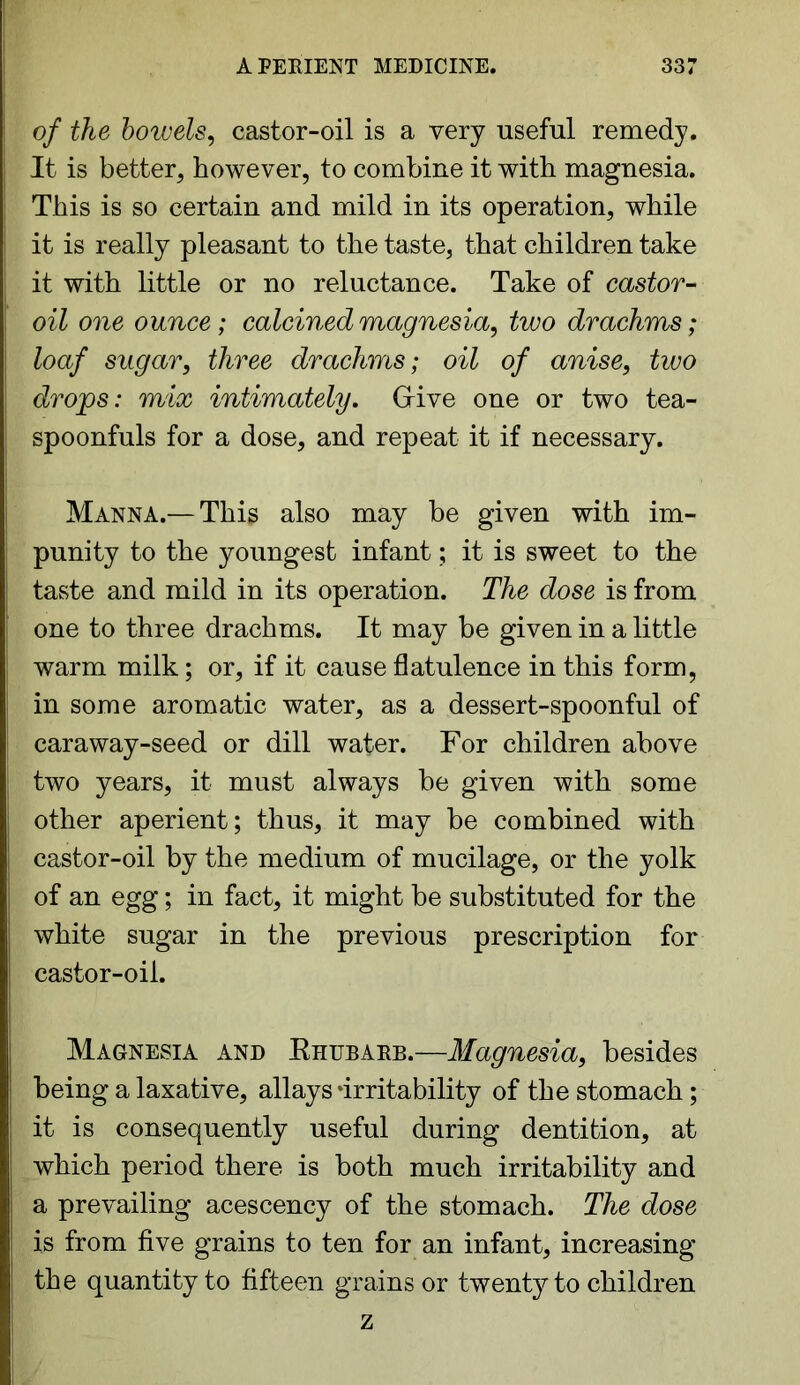 of the bowels, castor-oil is a very useful remedy. It is better, however, to combine it with magnesia. This is so certain and mild in its operation, while it is really pleasant to the taste, that children take it with little or no reluctance. Take of castor- oil one ounce; calcined magnesia, two drachms; loaf sugar, three drachms; oil of anise, two drops: mix intimately. Give one or two tea- spoonfuls for a dose, and repeat it if necessary. Manna.— This also may be given with im- punity to the youngest infant; it is sweet to the taste and mild in its operation. The dose is from one to three drachms. It may be given in a little warm milk; or, if it cause flatulence in this form, in some aromatic water, as a dessert-spoonful of caraway-seed or dill water. For children above two years, it must always be given with some other aperient; thus, it may be combined with castor-oil by the medium of mucilage, or the yolk of an egg; in fact, it might be substituted for the white sugar in the previous prescription for castor-oil. Magnesia and Rhubarb.—Magnesia, besides being a laxative, allays ‘irritability of the stomach; it is consequently useful during dentition, at which period there is both much irritability and a prevailing acescency of the stomach. The dose is from five grains to ten for an infant, increasing the quantity to fifteen grains or twenty to children z