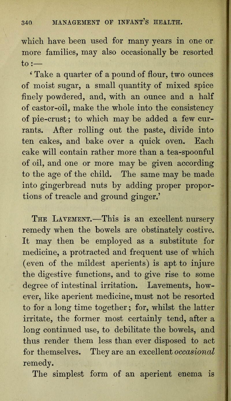 which have been used for many years in one or more families, may also occasionally be resorted to:— c Take a quarter of a pound of flour, two ounces of moist sugar, a small quantity of mixed spice finely powdered, and, with an ounce and a half of castor-oil, make the whole into the consistency of pie-crust; to which may be added a few cur- rants. After rolling out the paste, divide into ten cakes, and bake over a quick oven. Each cake will contain rather more than a tea-spoonful of oil, and one or more may be given according to the age of the child. The same may be made into gingerbread nuts by adding proper propor- tions of treacle and ground ginger.’ The Lavement.—This is an excellent nursery remedy when the bowels are obstinately costive. It may then be employed as a substitute for medicine, a protracted and frequent use of which (even of the mildest aperients) is apt to injure the digestive functions, and to give rise to some degree of intestinal irritation. Lavements, how- ever, like aperient medicine, must not be resorted to for a long time together; for, whilst the latter irritate, the former most certainly tend, after a long continued use, to debilitate the bowels, and thus render them less than ever disposed to act for themselves. They are an excellent occasional remedy. The simplest form of an aperient enema is