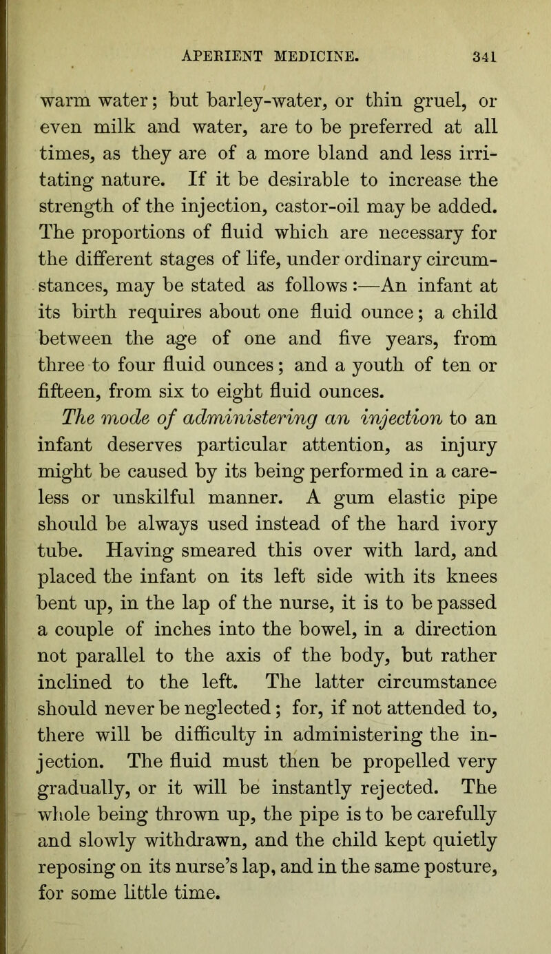 warm water; but barley-water, or thin gruel, or even milk and water, are to be preferred at all times, as they are of a more bland and less irri- tating' nature. If it be desirable to increase the strength of the injection, castor-oil may be added. The proportions of fluid which are necessary for the different stages of life, under ordinary circum- stances, may be stated as follows :—An infant at its birth requires about one fluid ounce; a child between the age of one and five years, from three to four fluid ounces; and a youth of ten or fifteen, from six to eight fluid ounces. The mode of administering an injection to an infant deserves particular attention, as injury might be caused by its being performed in a care- less or unskilful manner. A gum elastic pipe should be always used instead of the hard ivory tube. Having smeared this over with lard, and placed the infant on its left side with its knees bent up, in the lap of the nurse, it is to be passed a couple of inches into the bowel, in a direction not parallel to the axis of the body, but rather inclined to the left. The latter circumstance should never be neglected; for, if not attended to, there will be difficulty in administering the in- jection. The fluid must then be propelled very gradually, or it will be instantly rejected. The whole being thrown up, the pipe is to be carefully and slowly withdrawn, and the child kept quietly reposing on its nurse’s lap, and in the same posture, for some little time.