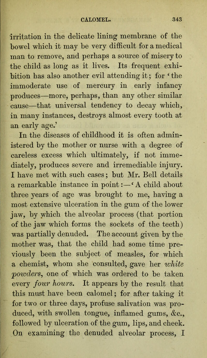 irritation in the delicate lining membrane of the bowel which it may be very difficult for a medical man to remove, and perhaps a source of misery to the child as long as it lives. Its frequent exhi- bition has also another evil attending it; for e the immoderate use of mercury in early infancy produces—more, perhaps, than any other similar cause—that universal tendency to decay which, in many instances, destroys almost every tooth at an early age.’ In the diseases of childhood it is often admin- istered by the mother or nurse with a degree of careless excess which ultimately, if not imme- diately, produces severe and irremediable injury. I have met with such cases; but Mr. Bell details a remarkable instance in point:—{A child about three years of age was brought to me, having a most extensive ulceration in the gum of the lower jaw, by which the alveolar process (that portion of the jaw which forms the sockets of the teeth) was partially denuded. The account given by the mother was, that the child had some time pre- viously been the subject of measles, for which a chemist, whom she consulted, gave her white •'powders, one of which was ordered to be taken every four hours. It appears by the result that this must have been calomel; for after taking it for two or three days, profuse salivation was pro- duced, with swollen tongue, inflamed gums, &c., followed by ulceration of the gum, lips, and cheek. On examining the denuded alveolar process, I