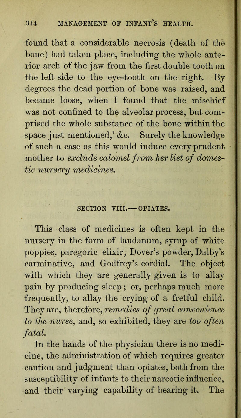 found that a considerable necrosis (death of the bone) had taken place, including the whole ante- rior arch of the jaw from the first double tooth on the left side to the eye-tooth on the right. By degrees the dead portion of bone was raised, and became loose, when I found that the mischief was not confined to the alveolar process, but com- prised the whole substance of the bone within the space just mentioned,’ &c. Surely the knowledge of such a case as this would induce every prudent mother to exclude calomel from her list of domes- tic nursery medicines. SECTION VIII.—OPIATES. This class of medicines is often kept in the nursery in the form of laudanum, syrup of white poppies, paregoric elixir, Dover’s powder, Dalby’s carminative, and Godfrey’s cordial. The object with which they are generally given is to allay pain by producing sleep; or, perhaps much more frequently, to allay the crying of a fretful child. They are, therefore, remedies of great convenience to the nurse, and, so exhibited, they are too often fatal. In the hands of the physician there is no medi- cine, the administration of which requires greater caution and judgment than opiates, both from the susceptibility of infants to their narcotic influence, and their varying capability of bearing it. The