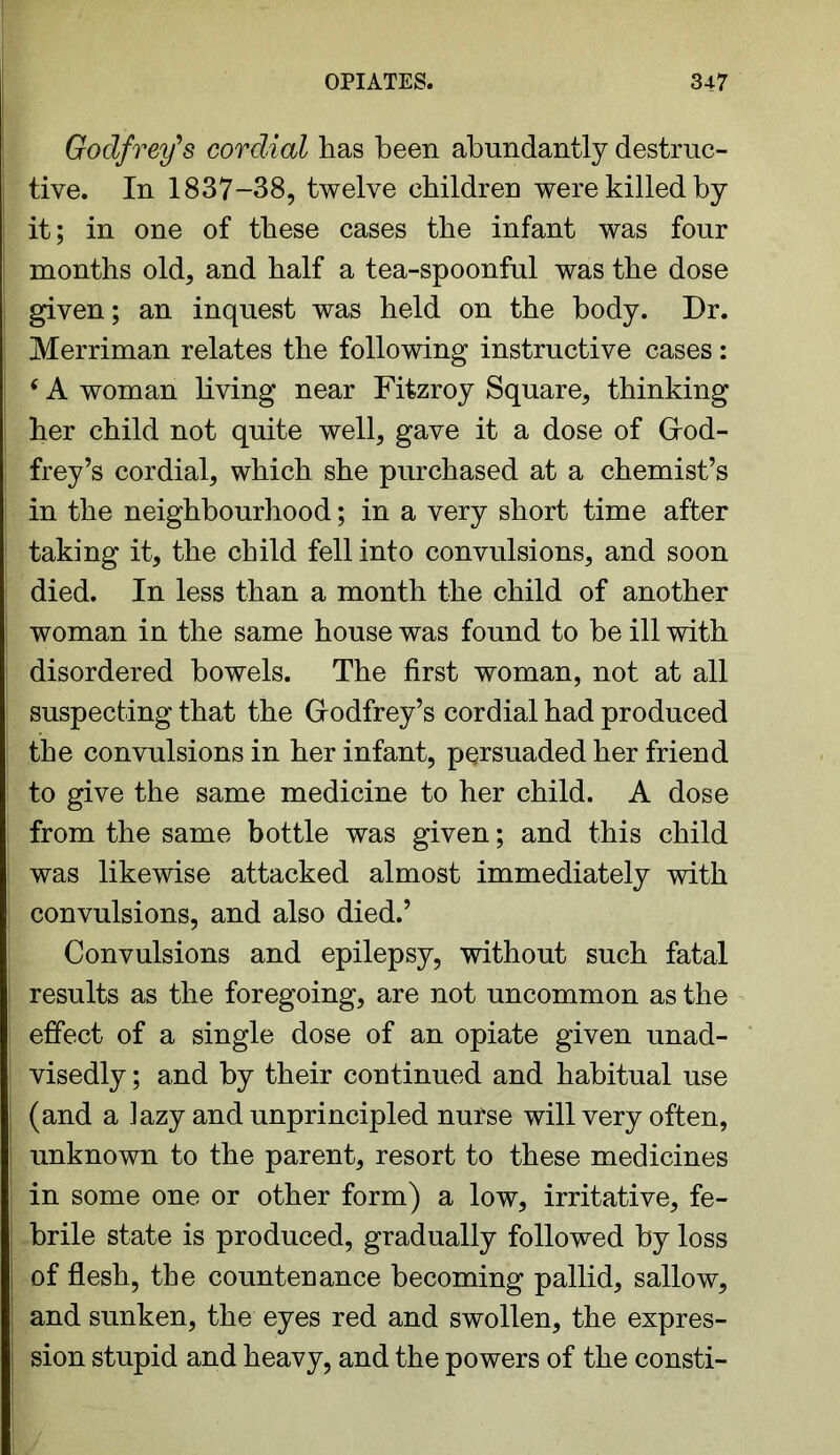 Godfrey’s cordial has been abundantly destruc- tive. In 1837-38, twelve children were killed by it; in one of these cases the infant was four months old, and half a tea-spoonful was the dose given; an inquest was held on the body. Dr. Merriman relates the following instructive cases: 6 A woman living near Fitzroy Square, thinking her child not quite well, gave it a dose of Grod- frey’s cordial, which she purchased at a chemist’s in the neighbourhood; in a very short time after taking it, the child fell into convulsions, and soon died. In less than a month the child of another woman in the same house was found to be ill with disordered bowels. The first woman, not at all suspecting that the Grodfrey’s cordial had produced the convulsions in her infant, persuaded her friend to give the same medicine to her child. A dose from the same bottle was given; and this child was likewise attacked almost immediately with convulsions, and also died.’ Convulsions and epilepsy, without such fatal results as the foregoing, are not uncommon as the effect of a single dose of an opiate given unad- visedly ; and by their continued and habitual use (and a lazy and unprincipled nurse will very often, unknown to the parent, resort to these medicines in some one or other form) a low, irritative, fe- brile state is produced, gradually followed by loss of flesh, the countenance becoming pallid, sallow, and sunken, the eyes red and swollen, the expres- sion stupid and heavy, and the powers of the consti-