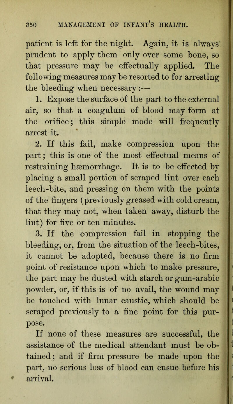 patient is left for the night. Again, it is always prudent to apply them only over some bone, so that pressure may be effectually applied. The following measures may be resorted to for arresting the bleeding when necessary:— 1. Expose the surface of the part to the external air, so that a coagulum of blood may form at the orifice; this simple mode will frequently arrest it. 2. If this fail, make compression upon the part; this is one of the most effectual means of restraining hsemorrhage. It is to be effected by placing a small portion of scraped lint over each leech-bite, and pressing on them with the points of the fingers (previously greased with cold cream, that they may not, when taken away, disturb the lint) for five or ten minutes. 3. If the compression fail in stopping the bleeding, or, from the situation of the leech-bites, it cannot be adopted, because there is no firm point of resistance upon which to make pressure, the part may be dusted with starch or gum-arabic powder, or, if this is of no avail, the wound may be touched with lunar caustic, which should be scraped previously to a fine point for this pur- pose. If none of these measures are successful, the assistance of the medical attendant must be ob- tained ; and if firm pressure be made upon the part, no serious loss of blood can ensue before his arrival.