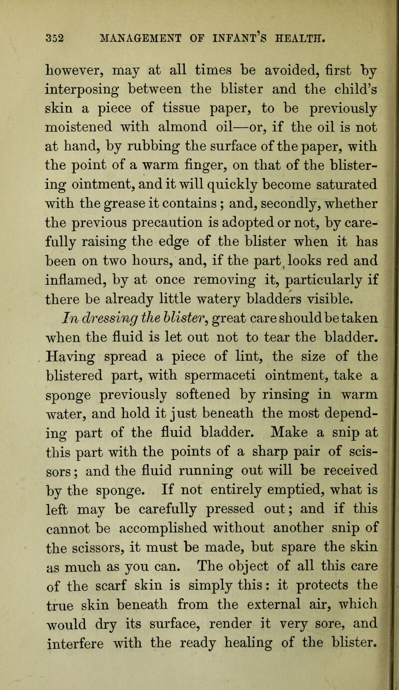 however, may at all times be avoided, first by interposing between the blister and the child’s skin a piece of tissue paper, to be previously moistened with almond oil—or, if the oil is not at hand, by rubbing the surface of the paper, with the point of a warm finger, on that of the blister- ing ointment, and it will quickly become saturated with the grease it contains; and, secondly, whether the previous precaution is adopted or not, by care- fully raising the edge of the blister when it has been on two hours, and, if the parti looks red and inflamed, by at once removing it, particularly if there be already little watery bladders visible. In dressing the blister, great care should be taken when the fluid is let out not to tear the bladder. Having spread a piece of lint, the size of the blistered part, with spermaceti ointment, take a sponge previously softened by rinsing in warm water, and hold it just beneath the most depend- ing part of the fluid bladder. Make a snip at this part with the points of a sharp pair of scis- sors ; and the fluid running out will be received by the sponge. If not entirely emptied, what is left may be carefully pressed out; and if this cannot be accomplished without another snip of the scissors, it must be made, but spare the skin as much as you can. The object of all this care of the scarf skin is simply this: it protects the true skin beneath from the external air, which would dry its surface, render it very sore, and interfere with the ready healing of the blister.