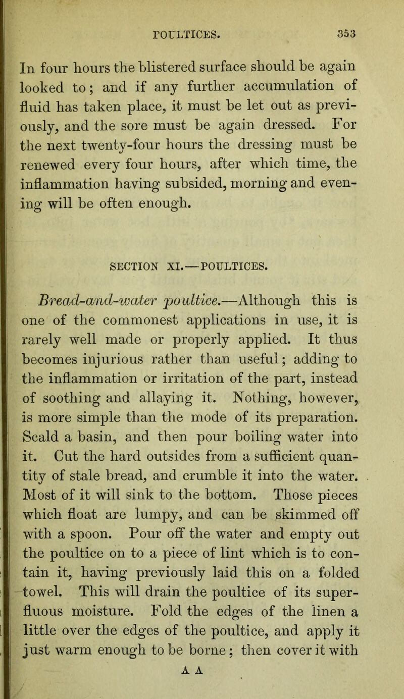 In four hours the blistered surface should be again looked to; and if any further accumulation of fluid has taken place, it must be let out as previ- ously, and the sore must be again dressed. For the next twenty-four hours the dressing must be renewed every four hours, after which time, the inflammation having subsided, morning and even- ing will be often enough. SECTION XI.—POULTICES. Bread-and-water 'poultice.—Although this is one of the commonest applications in use, it is rarely well made or properly applied. It thus becomes injurious rather than useful; adding to the inflammation or irritation of the part, instead of soothing and allaying it. Nothing, however, is more simple than the mode of its preparation. Scald a basin, and then pour boiling water into it. Cut the hard outsides from a sufficient quan- tity of stale bread, and crumble it into the water. Most of it will sink to the bottom. Those pieces which float are lumpy, and can be skimmed off with a spoon. Pour off the water and empty out the poultice on to a piece of lint which is to con- tain it, having previously laid this on a folded towel. This will drain the poultice of its super- fluous moisture. Fold the edges of the linen a little over the edges of the poultice, and apply it just warm enough to be borne; then cover it with A A