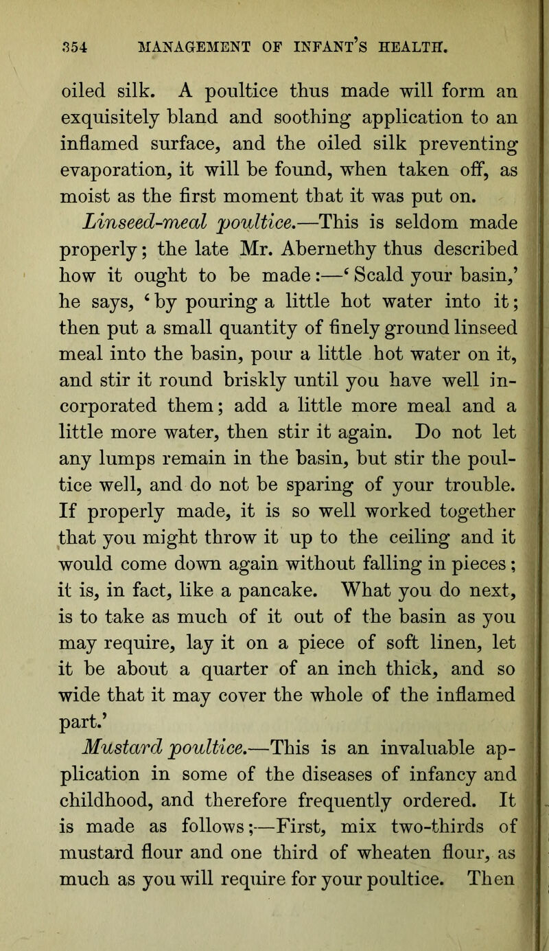 oiled silk. A poultice thus made will form an exquisitely bland and soothing application to an inflamed surface, and the oiled silk preventing evaporation, it will be found, when taken off, as moist as the first moment that it was put on. Linseed-meal poultice.—This is seldom made properly; the late Mr. Abernethy thus described how it ought to be made:—c Scald your basin,’ he says, 6 by pouring a little hot water into it; then put a small quantity of finely ground linseed meal into the basin, pour a little hot water on it, and stir it round briskly until you have well in- corporated them; add a little more meal and a little more water, then stir it again. Do not let any lumps remain in the basin, but stir the poul- tice well, and do not be sparing of your trouble. If properly made, it is so well worked together that you might throw it up to the ceiling and it would come down again without falling in pieces; i it is, in fact, like a pancake. What you do next, ’ is to take as much of it out of the basin as you may require, lay it on a piece of soft linen, let it be about a quarter of an inch thick, and so wide that it may cover the whole of the inflamed part.’ Mustard poultice.—This is an invaluable ap- plication in some of the diseases of infancy and childhood, and therefore frequently ordered. It is made as follows;—First, mix two-thirds of mustard flour and one third of wheaten flour, as much as you will require for your poultice. Then