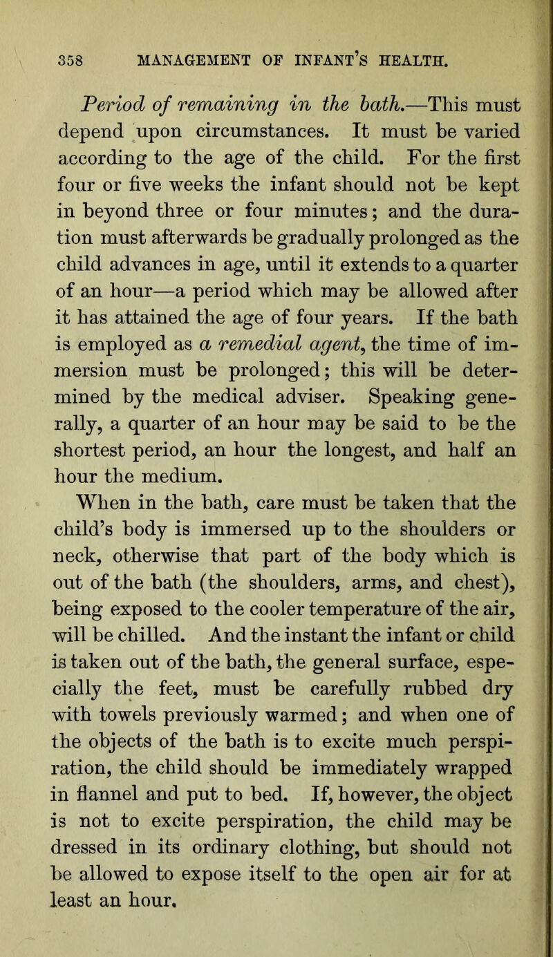 Period of remaining in the bath.—This must depend upon circumstances. It must be varied according to the age of the child. For the first four or five weeks the infant should not be kept in beyond three or four minutes; and the dura- tion must afterwards be gradually prolonged as the child advances in age, until it extends to a quarter of an hour—a period which may be allowed after it has attained the age of four years. If the bath is employed as a remedial agent, the time of im- mersion must be prolonged; this will be deter- mined by the medical adviser. Speaking gene- rally, a quarter of an hour may be said to be the shortest period, an hour the longest, and half an hour the medium. When in the bath, care must be taken that the child’s body is immersed up to the shoulders or neck, otherwise that part of the body which is out of the bath (the shoulders, arms, and chest), being exposed to the cooler temperature of the air, will be chilled. And the instant the infant or child is taken out of the bath, the general surface, espe- cially the feet, must be carefully rubbed dry with towels previously warmed; and when one of the objects of the bath is to excite much perspi- ration, the child should be immediately wrapped in flannel and put to bed. If, however, the object is not to excite perspiration, the child may be dressed in its ordinary clothing, but should not be allowed to expose itself to the open air for at least an hour.