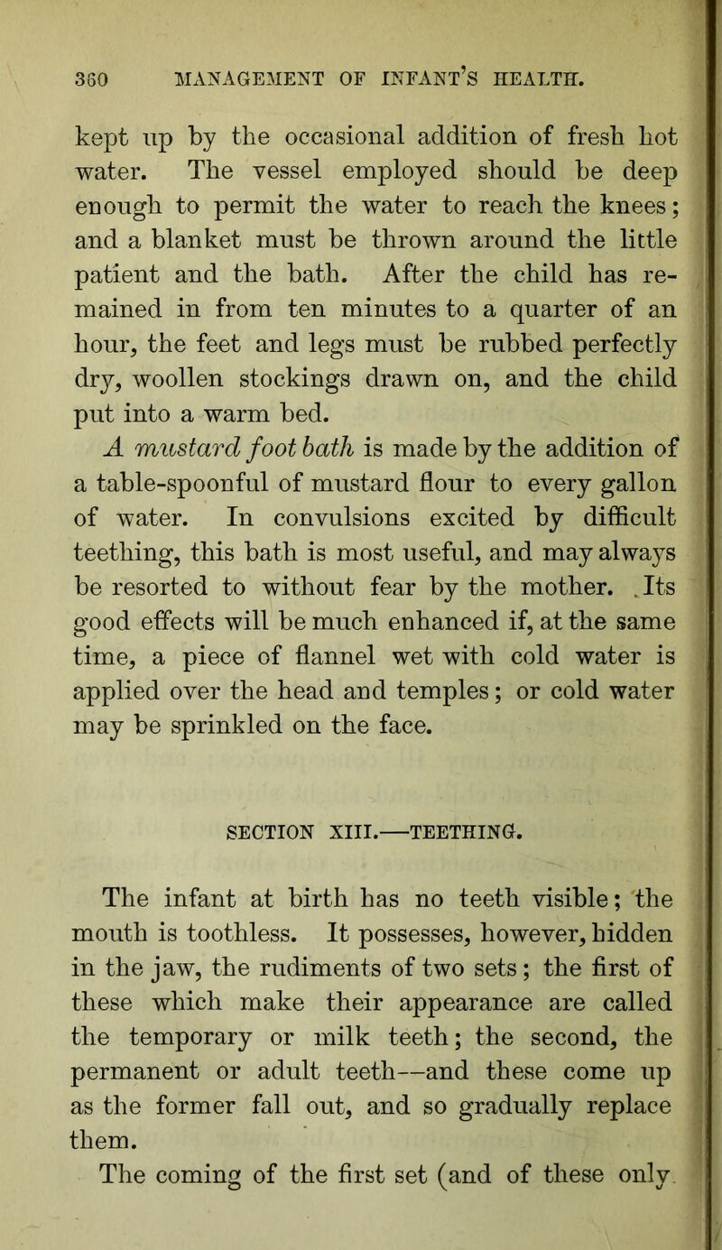 kept up by the occasional addition of fresh hot water. The vessel employed should be deep enough to permit the water to reach the knees; and a blanket must be thrown around the little patient and the bath. After the child has re- mained in from ten minutes to a quarter of an hour, the feet and legs must be rubbed perfectly dry, woollen stockings drawn on, and the child put into a warm bed. A mustard foot bath is made by the addition of a table-spoonful of mustard flour to every gallon of water. In convulsions excited by difficult teething, this bath is most useful, and may always be resorted to without fear by the mother. Its good effects will be much enhanced if, at the same time, a piece of flannel wet with cold water is applied over the head and temples; or cold water may be sprinkled on the face. SECTION XIII. TEETHING. The infant at birth has no teeth visible; the mouth is toothless. It possesses, however, hidden in the jaw, the rudiments of two sets; the first of these which make their appearance are called the temporary or milk teeth; the second, the permanent or adult teeth—and these come up as the former fall out, and so gradually replace them. The coming of the first set (and of these only