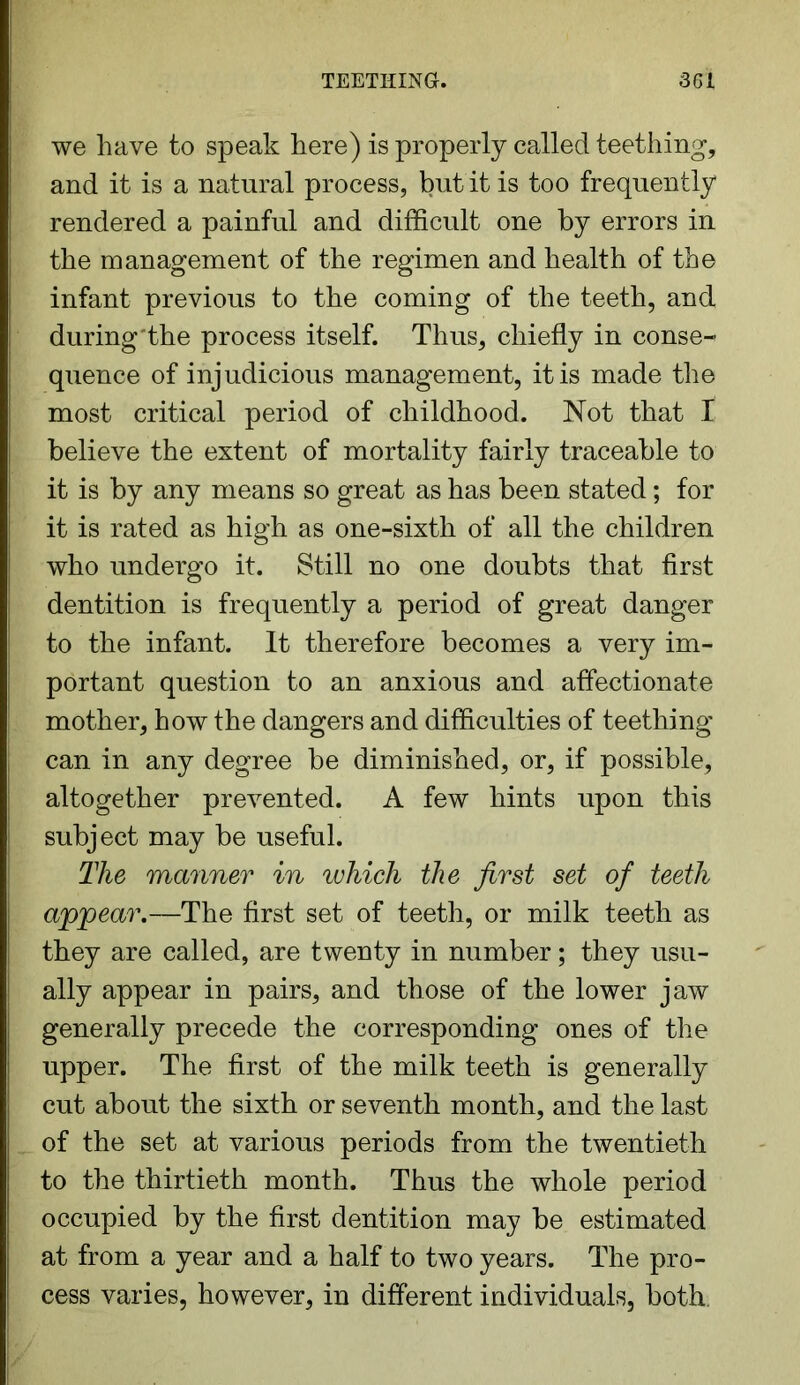 we have to speak here) is properly called teething, and it is a natural process, but it is too frequently rendered a painful and difficult one by errors in the management of the regimen and health of the infant previous to the coming of the teeth, and during the process itself. Thus, chiefly in conse^ quence of injudicious management, it is made the most critical period of childhood. Not that I believe the extent of mortality fairly traceable to it is by any means so great as has been stated; for it is rated as high as one-sixth of all the children who undergo it. Still no one doubts that first dentition is frequently a period of great danger to the infant. It therefore becomes a very im- portant question to an anxious and affectionate mother, how the dangers and difficulties of teething can in any degree he diminished, or, if possible, altogether prevented. A few hints upon this subject may be useful. The manner in which the first set of teeth appear.—The first set of teeth, or milk teeth as they are called, are twenty in number; they usu- ally appear in pairs, and those of the lower jaw generally precede the corresponding ones of the upper. The first of the milk teeth is generally cut about the sixth or seventh month, and the last of the set at various periods from the twentieth to the thirtieth month. Thus the whole period occupied by the first dentition may he estimated at from a year and a half to two years. The pro- cess varies, however, in different individuals, both.