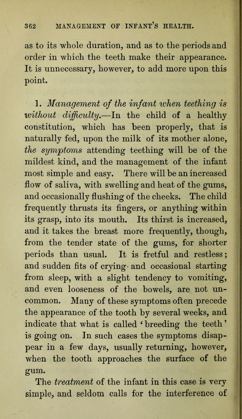 as to its whole duration, and as to the periods and order in which the teeth make their appearance. It is unnecessary, however, to add more upon this point. 1. Management of the infant when teething is without difficulty.—-In the child of a healthy constitution, which has been properly, that is naturally fed, upon the milk of its mother alone, the symptoms attending teething will be of the mildest kind, and the management of the infant most simple and easy. There will be an increased flow of saliva, with swelling and heat of the gums, and occasionally flushing of the cheeks. The child frequently thrusts its fingers, or anything within its grasp, into its mouth. Its thirst is increased, and it takes the breast more frequently, though, from the tender state of the gums, for shorter periods than usual. It is fretful and restless; and sudden fits of crying and occasional starting from sleep, with a slight tendency to vomiting, and even looseness of the bowels, are not un- common. Many of these symptoms often precede the appearance of the tooth by several weeks, and indicate that what is called ‘ breeding the teeth ’ is going on. In such cases the symptoms disap- pear in a few days, usually returning, however, when the tooth approaches the surface of the gum. The treatment of the infant in this case is very simple, and seldom calls for the interference of