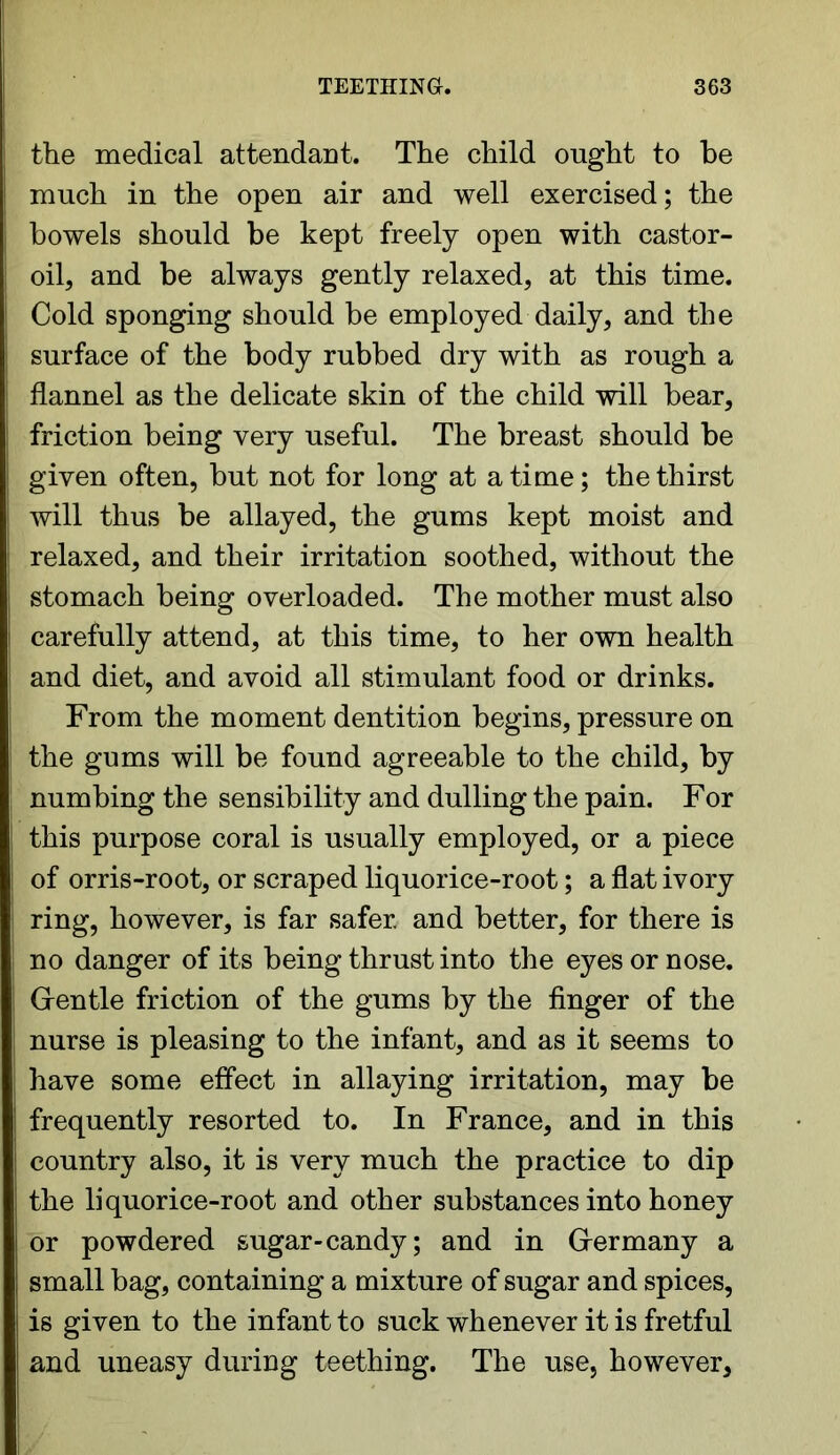 the medical attendant. The child ought to be much in the open air and well exercised; the bowels should be kept freely open with castor- oil, and be always gently relaxed, at this time. Cold sponging should be employed daily, and the surface of the body rubbed dry with as rough a flannel as the delicate skin of the child will bear, friction being very useful. The breast should be given often, but not for long at a time; the thirst will thus be allayed, the gums kept moist and relaxed, and their irritation soothed, without the stomach being overloaded. The mother must also carefully attend, at this time, to her own health and diet, and avoid all stimulant food or drinks. From the moment dentition begins, pressure on the gums will be found agreeable to the child, by numbing the sensibility and dulling the pain. For this purpose coral is usually employed, or a piece of orris-root, or scraped liquorice-root; a flat ivory ring, however, is far safer and better, for there is no danger of its being thrust into the eyes or nose. Gentle friction of the gums by the finger of the nurse is pleasing to the infant, and as it seems to have some effect in allaying irritation, may be frequently resorted to. In France, and in this country also, it is very much the practice to dip the liquorice-root and other substances into honey or powdered sugar-candy; and in Germany a small bag, containing a mixture of sugar and spices, is given to the infant to suck whenever it is fretful and uneasy during teething. The use, however,