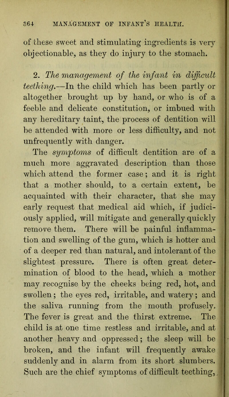 of these sweet and stimulating ingredients is very objectionable, as they do injury to the stomach. 2. The management of the infant in difficult teething.—In the child which has been partly or altogether brought up by hand, or who is of a feeble and delicate constitution, or imbued with any hereditary taint, the process of dentition will be attended with more or less difficulty, and not unfrequently with danger. The symptoms of difficult dentition are of a much more aggravated description than those \ which attend the former case; and it is right that a mother should, to a certain extent, be acquainted with their character, that she may I early request that medical aid which, if judici- l ously applied, will mitigate and generally quickly remove them. There will be painful inflamma- tion and swelling of the gum, which is hotter and of a deeper red than natural, and intolerant of the slightest pressure. There is often great deter- mination of blood to the head, which a mother may recognise by the cheeks being red, hot, and j swollen; the eyes red, irritable, and watery ; and the saliva running from the mouth profusely. The fever is great and the thirst extreme. The child is at one time restless and irritable, and at another heavy and oppressed; the sleep will be broken, and the infant will frequently awake suddenly and in alarm from its short slumbers. Such are the chief symptoms of difficult teething,. V