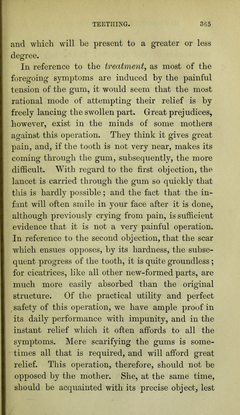 and which will be present to a greater or less degree. In reference to the treatment, as most of the foregoing symptoms are induced by the painful tension of the gum, it would seem that the most rational mode of attempting their relief is by freely lancing the swollen part. Great prejudices, however, exist in the minds of some mothers against this operation. They think it gives great pain, and, if the tooth is not very near, makes its coming through the gum, subsequently, the more difficult. With regard to the first objection, the lancet is carried through the gum so quickly that this is hardly possible; and the fact that the in- fant will often smile in your face after it is done, although previously crying from pain, is sufficient evidence that it is not a very painful operation. In reference to the second objection, that the scar which ensues opposes, by its hardness, the subse- quent progress of the tooth, it is quite groundless; for cicatrices, like all other new-formed parts, a,re much more easily absorbed than the original structure. Of the practical utility and perfect safety of this operation, we have ample proof in its daily performance with impunity, and in the instant relief which it often affords to all the symptoms. Mere scarifying the gums is some- times all that is required, and will afford great relief. This operation, therefore, should not be opposed by the mother. She, at the same time, should be acquainted with its precise object, lest