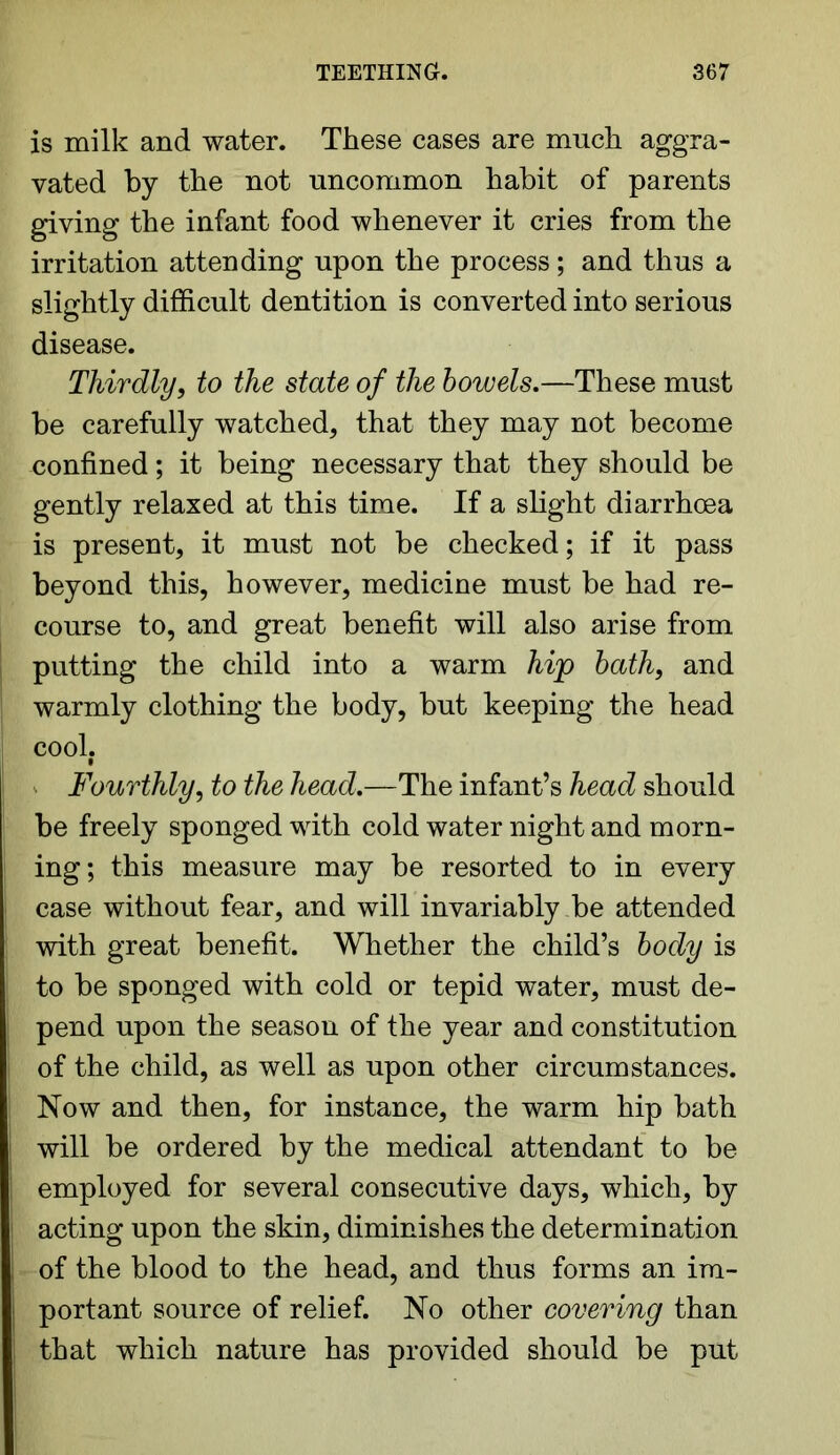 is milk and water. These cases are much aggra- vated by the not uncommon habit of parents giving the infant food whenever it cries from the irritation attending upon the process; and thus a slightly difficult dentition is converted into serious disease. Thirdly, to the state of the bowels.—These must be carefully watched, that they may not become confined; it being necessary that they should be gently relaxed at this time. If a slight diarrhoea is present, it must not be checked; if it pass beyond this, however, medicine must be had re- course to, and great benefit will also arise from putting the child into a warm hip bath, and warmly clothing the body, but keeping the head cool. Fourthly, to the head.—The infant’s head should be freely sponged with cold water night and morn- ing; this measure may be resorted to in every case without fear, and will invariably be attended with great benefit. Whether the child’s body is to be sponged with cold or tepid water, must de- pend upon the season of the year and constitution of the child, as well as upon other circumstances. Now and then, for instance, the warm hip bath will be ordered by the medical attendant to be employed for several consecutive days, which, by acting upon the skin, diminishes the determination of the blood to the head, and thus forms an im- portant source of relief. No other covering than that which nature has provided should be put