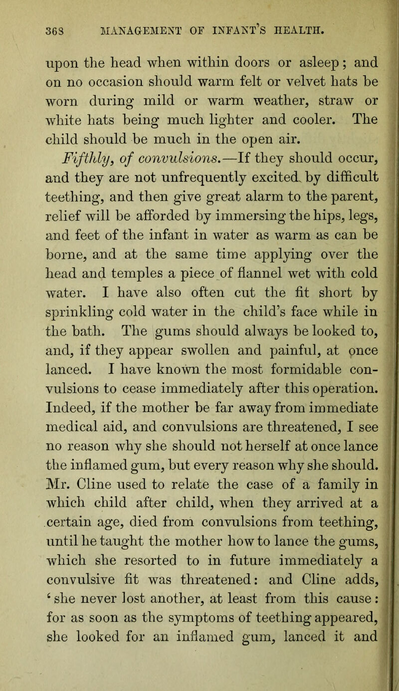 upon the head when within doors or asleep; and on no occasion should warm felt or velvet hats he worn during mild or warm weather, straw or white hats being much lighter and cooler. The child should be much in the open air. Fifthly, of convulsions.—If they should occur, and they are not unfrequently excited, by difficult teething, and then give great alarm to the parent, relief will be afforded by immersing the hips, legs, and feet of the infant in water as warm as can be borne, and at the same time applying over the head and temples a piece of flannel wet with cold water. I have also often cut the fit short by sprinkling cold water in the child’s face while in the bath. The gums should always be looked to, and, if they appear swollen and painful, at pnce lanced. I have known the most formidable con- vulsions to cease immediately after this operation. Indeed, if the mother be far away from immediate medical aid, and convulsions are threatened, I see no reason why she should not herself at once lance the inflamed gum, but every reason why she should. Mr. Cline used to relate the case of a family in which child after child, when they arrived at a certain age, died from convulsions from teething, until he taught the mother how to lance the gums, which she resorted to in future immediately a convulsive fit was threatened: and Cline adds, 6 she never lost another, at least from this cause : for as soon as the symptoms of teething appeared, she looked for an inflamed gum, lanced it and