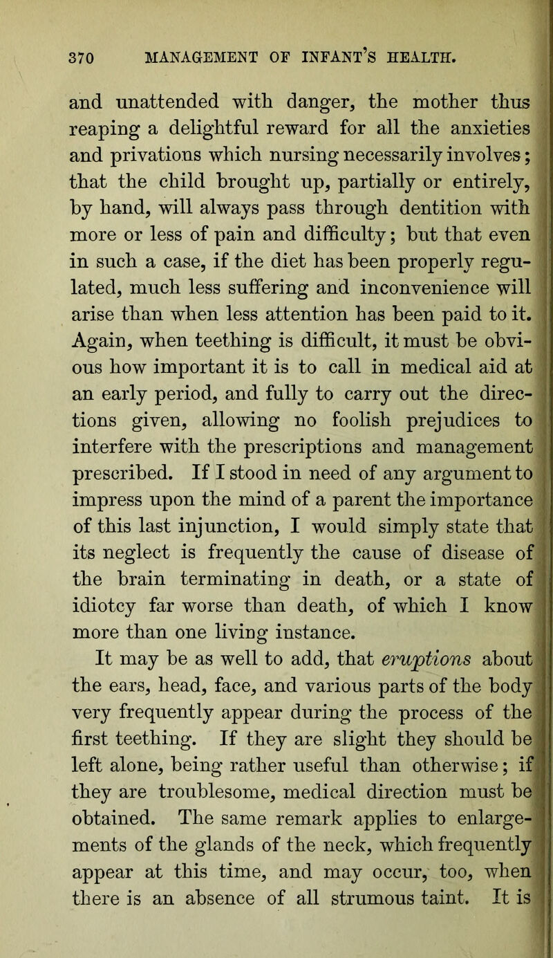 and unattended with danger, the mother thus reaping a delightful reward for all the anxieties J and privations which nursing necessarily involves; ; that the child brought up, partially or entirely, by hand, will always pass through dentition with more or less of pain and difficulty; but that even in such a case, if the diet has been properly regu- lated, much less suffering and inconvenience will arise than when less attention has been paid to it. Again, when teething is difficult, it must be obvi- ous how important it is to call in medical aid at an early period, and fully to carry out the direc- tions given, allowing no foolish prejudices to interfere with the prescriptions and management prescribed. If I stood in need of any argument to impress upon the mind of a parent the importance ] of this last injunction, I would simply state that \ its neglect is frequently the cause of disease of the brain terminating in death, or a state of idiotcy far worse than death, of which I know more than one living instance. It may be as well to add, that eruptions about < the ears, head, face, and various parts of the body , very frequently appear during the process of thej first teething. If they are slight they should be left alone, being rather useful than otherwise; if they are troublesome, medical direction must be1 obtained. The same remark applies to enlarge- ments of the glands of the neck, which frequently] appear at this time, and may occur, too, when1 there is an absence of all strumous taint. It is