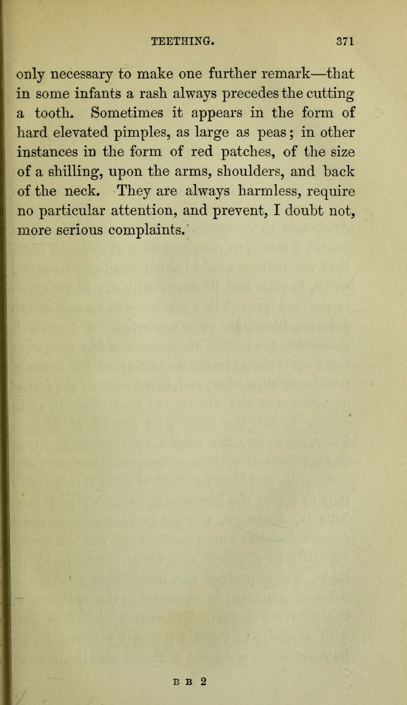 only necessary to make one further remark—that in some infants a rash always precedes the cutting a tooth. Sometimes it appears in the form of hard elevated pimples, as large as peas; in other instances in the form of red patches, of the size of a shilling, upon the arms, shoulders, and back of the neck. They are always harmless, require no particular attention, and prevent, I doubt not, more serious complaints.' B B 2