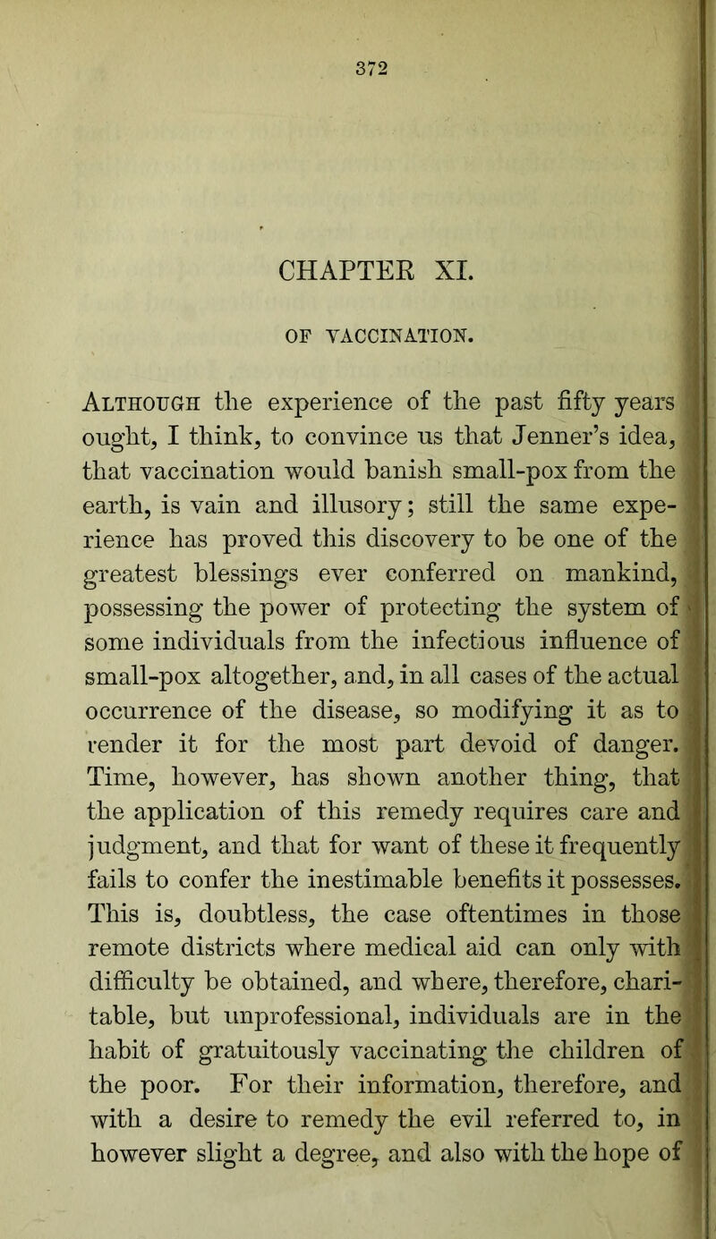 CHAPTER XI. OF VACCINATION. Although the experience of the past fifty years a ought, I think, to convince ns that Jenner’s idea,* that vaccination would banish small-pox from the I earth, is vain and illusory; still the same expe- I rience has proved this discovery to he one of the I greatest blessings ever conferred on mankind, 1 possessing the power of protecting the system of 4 some individuals from the infectious influence of 1 small-pox altogether, and, in all cases of the actual 1 occurrence of the disease, so modifying it as to I render it for the most part devoid of danger.* Time, however, has shown another thing, that I the application of this remedy requires care and !jC judgment, and that for want of these it frequently* fails to confer the inestimable benefits it possesses.* This is, doubtless, the case oftentimes in those* remote districts where medical aid can only with 1 difficulty be obtained, and where, therefore, chari-* table, but unprofessional, individuals are in the a habit of gratuitously vaccinating the children of the poor. For their information, therefore, and 1 with a desire to remedy the evil referred to, in j however slight a degree, and also with the hope of