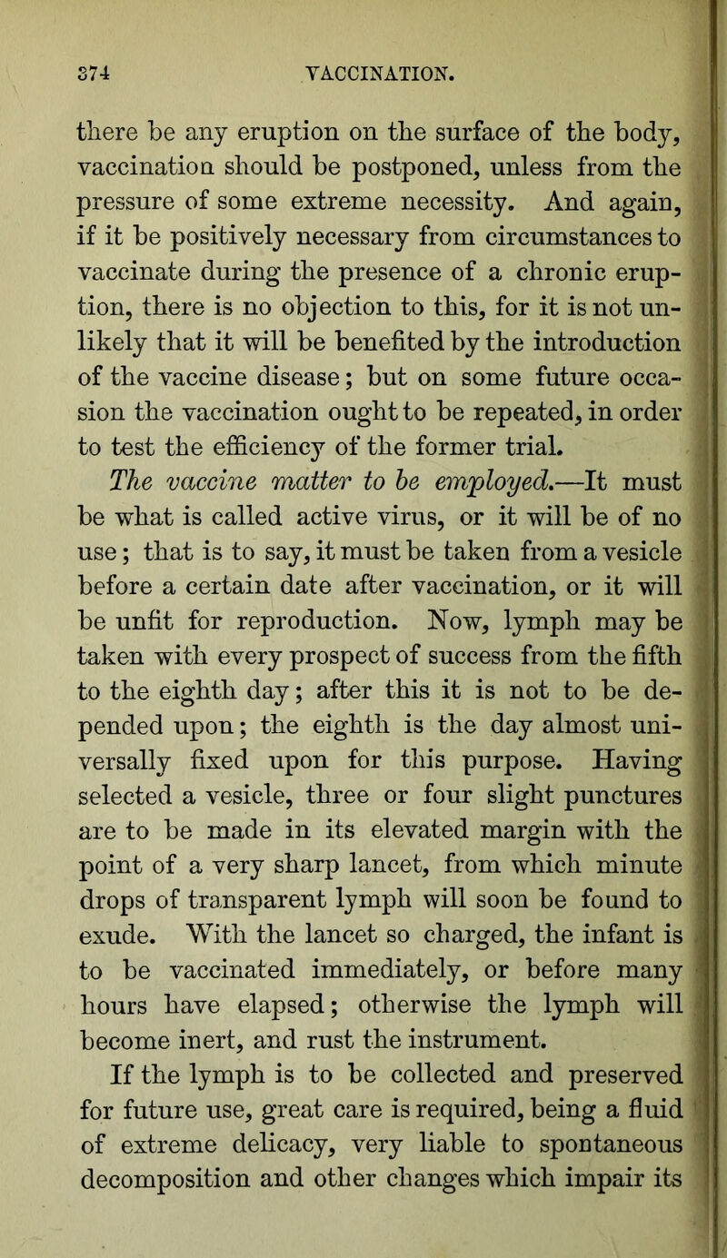 there be any eruption on the surface of the body, vaccination should be postponed, unless from the pressure of some extreme necessity. And again, if it be positively necessary from circumstances to > vaccinate during the presence of a chronic erup- tion, there is no objection to this, for it is not un- likely that it will be benefited by the introduction of the vaccine disease; but on some future occa- ] sion the vaccination ought to be repeated, in order ; to test the efficiency of the former trial. The vaccine matter to be employed.—It must be what is called active virus, or it will be of no use; that is to say, it must be taken from a vesicle before a certain date after vaccination, or it will be unfit for reproduction. Now, lymph may be taken with every prospect of success from the fifth to the eighth day; after this it is not to be de- 1 pended upon; the eighth is the day almost uni- .■ versally fixed upon for this purpose. Having selected a vesicle, three or four slight punctures j are to be made in its elevated margin with the point of a very sharp lancet, from which minute j drops of transparent lymph will soon be found to ; exude. With the lancet so charged, the infant is to be vaccinated immediately, or before many hours have elapsed; otherwise the lymph will become inert, and rust the instrument. If the lymph is to be collected and preserved for future use, great care is required, being a fluid of extreme delicacy, very liable to spontaneous decomposition and other changes which impair its j