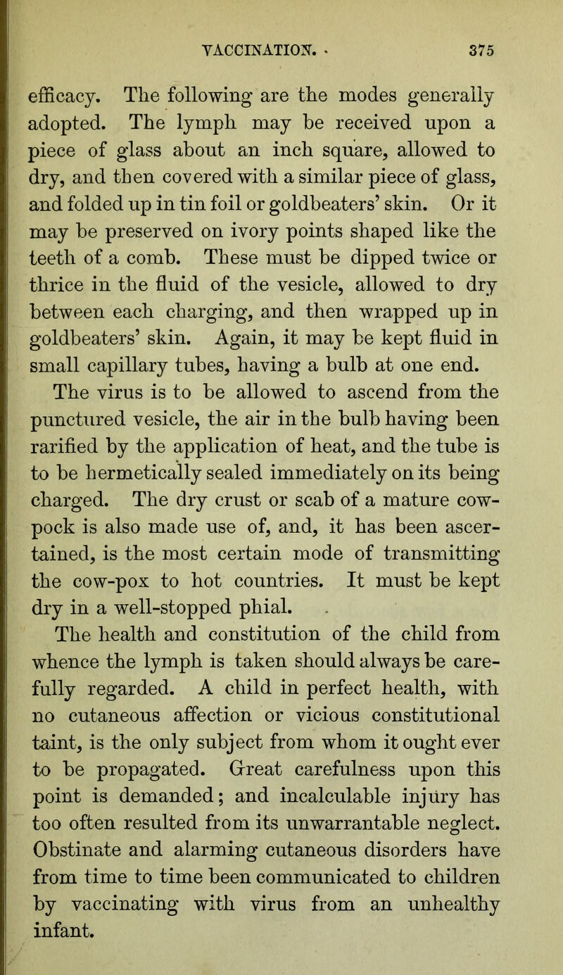 efficacy. The following are the modes generally adopted. The lymph may be received upon a piece of glass about an inch square, allowed to dry, and then covered with a similar piece of glass, and folded up in tin foil or goldbeaters’ skin. Or it may be preserved on ivory points shaped like the teeth of a comb. These must be dipped twice or thrice in the fluid of the vesicle, allowed to dry between each charging, and then wrapped up in goldbeaters’ skin. Again, it may be kept fluid in small capillary tubes, having a bulb at one end. The virus is to be allowed to ascend from the punctured vesicle, the air in the bulb having been rarified by the application of heat, and the tube is to be hermetically sealed immediately on its being charged. The dry crust or scab of a mature cow- pock is also made use of, and, it has been ascer- tained, is the most certain mode of transmitting the cow-pox to hot countries. It must be kept dry in a well-stopped phial. The health and constitution of the child from whence the lymph is taken should always be care- fully regarded. A child in perfect health, with no cutaneous affection or vicious constitutional taint, is the only subject from whom it ought ever to be propagated. Great carefulness upon this point is demanded; and incalculable injury has too often resulted from its unwarrantable neglect. Obstinate and alarming cutaneous disorders have from time to time been communicated to children by vaccinating with virus from an unhealthy infant.