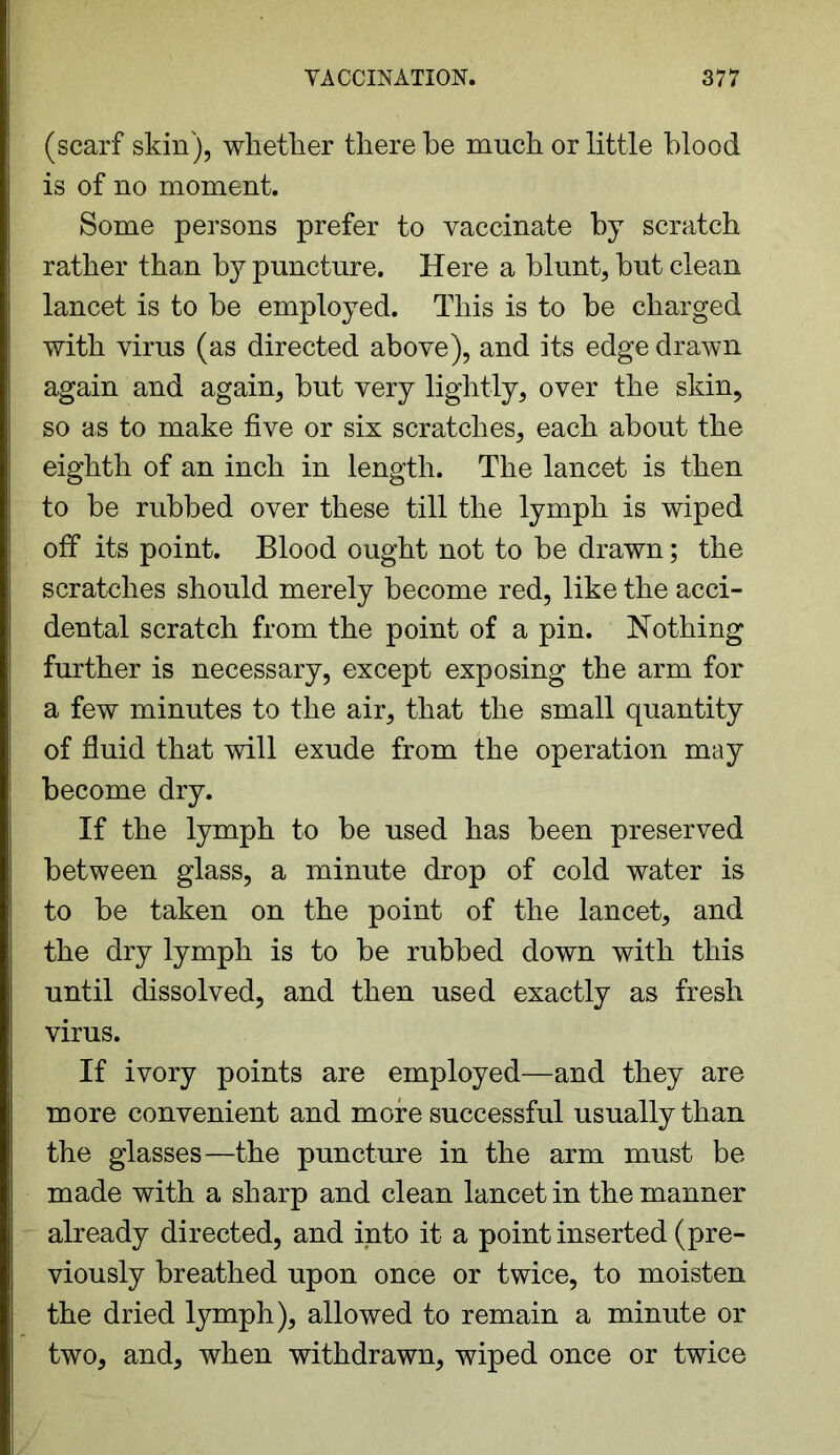 (scarf skin), whether there be much or little blood is of no moment. Some persons prefer to vaccinate by scratch rather than by puncture. Here a blunt, but clean lancet is to be employed. This is to be charged with virus (as directed above), and its edge drawn again and again, but very lightly, over the skin, so as to make five or six scratches, each about the eighth of an inch in length. The lancet is then to be rubbed over these till the lymph is wiped off its point. Blood ought not to be drawn; the scratches should merely become red, like the acci- dental scratch from the point of a pin. Nothing further is necessary, except exposing the arm for a few minutes to the air, that the small quantity of fluid that will exude from the operation may become dry. If the lymph to be used has been preserved between glass, a minute drop of cold water is to be taken on the point of the lancet, and the dry lymph is to be rubbed down with this until dissolved, and then used exactly as fresh virus. If ivory points are employed—and they are more convenient and more successful usually than the glasses—the puncture in the arm must be made with a sharp and clean lancet in the manner already directed, and into it a point inserted (pre- viously breathed upon once or twice, to moisten the dried lymph), allowed to remain a minute or two, and, when withdrawn, wiped once or twice