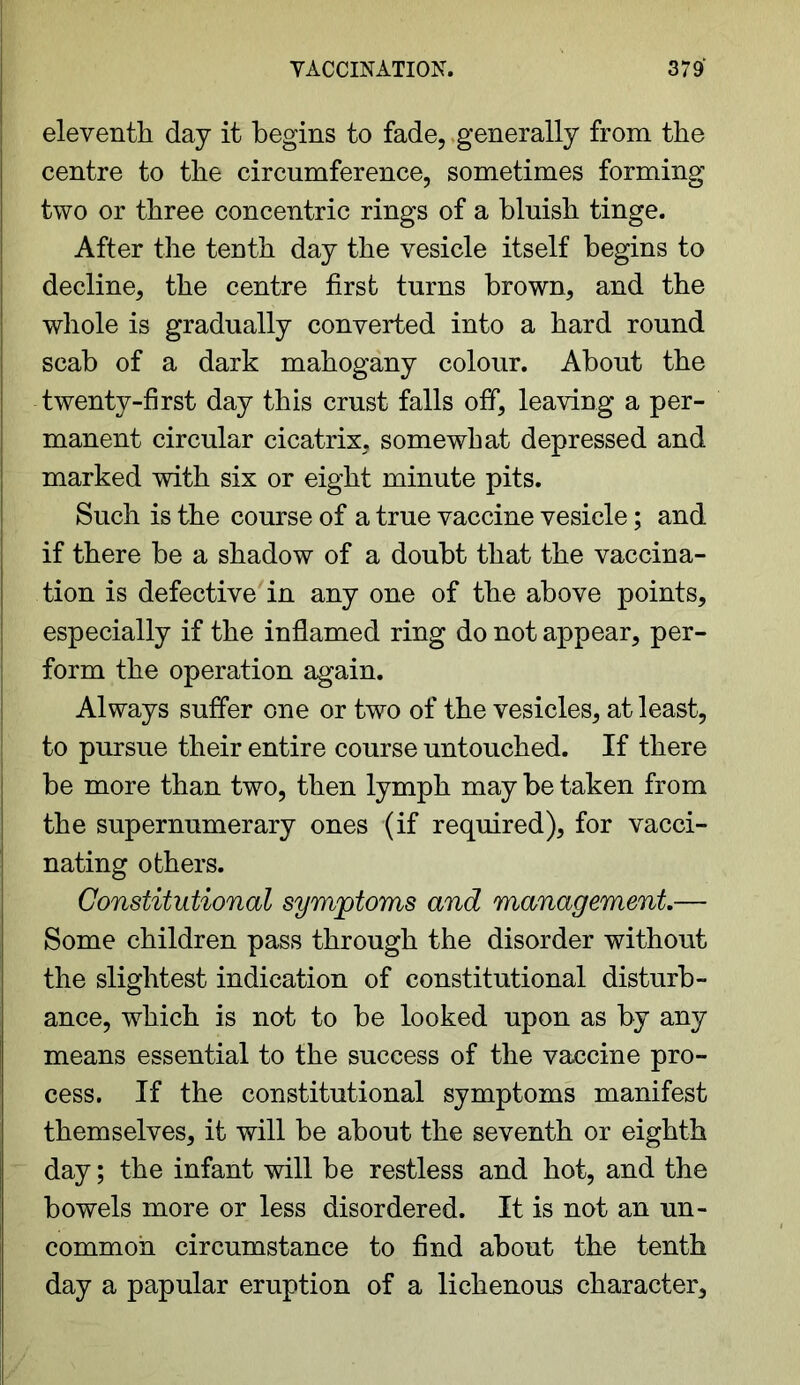 eleventh day it begins to fade, generally from the centre to the circumference, sometimes forming two or three concentric rings of a bluish tinge. After the tenth day the vesicle itself begins to decline, the centre first turns brown, and the whole is gradually converted into a hard round scab of a dark mahogany colour. About the twenty-first day this crust falls off, leaving a per- manent circular cicatrix, somewhat depressed and marked with six or eight minute pits. Such is the course of a true vaccine vesicle; and if there be a shadow of a doubt that the vaccina- tion is defective in any one of the above points, especially if the inflamed ring do not appear, per- form the operation again. Always suffer one or two of the vesicles, at least, to pursue their entire course untouched. If there be more than two, then lymph may be taken from the supernumerary ones (if required), for vacci- nating others. Constitutional symptoms and management.— Some children pass through the disorder without the slightest indication of constitutional disturb- ance, which is not to be looked upon as by any means essential to the success of the vaccine pro- cess. If the constitutional symptoms manifest themselves, it will be about the seventh or eighth day; the infant will be restless and hot, and the bowels more or less disordered. It is not an un- common circumstance to find about the tenth day a papular eruption of a lichenous character.