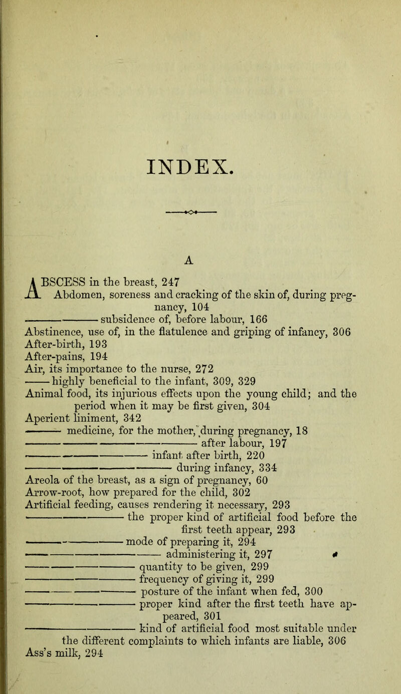 INDEX A ABSCESS in the breast, 247 Abdomen, soreness and cracking of the skin of, during preg- nancy, 104 subsidence of, before labour, 166 Abstinence, use of, in the flatulence and griping of infancy, 306 After-birth, 193 After-pains, 194 Air, its importance to the nurse, 272 highly beneficial to the infant, 309, 329 Animal food, its injurious effects upon the young child; and the period when it may be first given, 304 Aperient liniment, 342 medicine, for the mother,'during pregnancy, 18 after labour, 197 infant after birth, 220 during infancy, 334 Areola of the breast, as a sign of pregnancy, 60 Arrow-root, how prepared for the child, 302 Artificial feeding, causes rendering it necessary, 293 the proper kind of artificial food before the first teeth appear, 293 • mode of preparing it, 294 ■ — administering it, 297 * quantity to be given, 299 frequency of giving it, 299 posture of the infant when fed, 300 proper kind after the first teeth have ap- peared, 301 —— kind of artificial food most suitable under the different complaints to which infants are liable, 306 Ass’s milk, 294