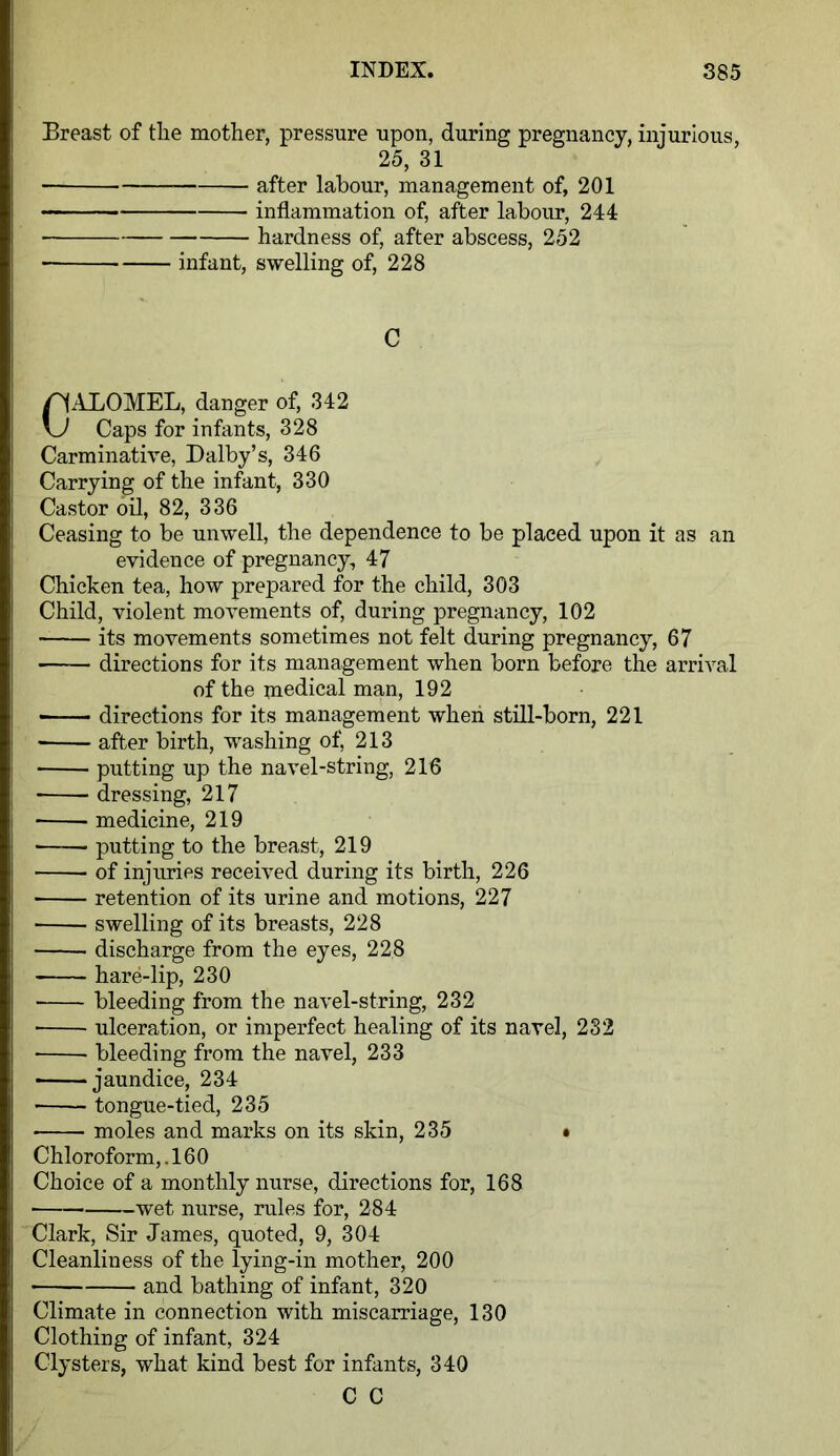 Breast of the mother, pressure upon, during pregnancy, injurious, 25, 31 after labour, management of, 201 inflammation of, after labour, 244 hardness of, after abscess, 252 ■ infant, swelling of, 228 C CALOMEL, danger of, 342 Caps for infants, 328 Carminative, Dalby’s, 346 Carrying of the infant, 330 Castor oil, 82, 336 Ceasing to be unwell, the dependence to be placed upon it as an evidence of pregnancy, 47 Chicken tea, how prepared for the child, 303 Child, violent movements of, during pregnancy, 102 its movements sometimes not felt during pregnancy, 67 directions for its management when born before the arrival of the medical man, 192 directions for its management when still-born, 221 ■ after birth, washing of, 213 putting up the navel-string, 216 dressing, 217 medicine, 219 putting to the breast, 219 of injuries received during its birth, 226 retention of its urine and motions, 227 swelling of its breasts, 228 discharge from the eyes, 228 hare-lip, 230 bleeding from the navel-string, 232 ulceration, or imperfect healing of its navel, 282 bleeding from the navel, 233 jaundice, 234 tongue-tied, 235 moles and marks on its skin, 235 • Chloroform,. 160 Choice of a monthly nurse, directions for, 168 wet nurse, rules for, 284 Clark, Sir James, quoted, 9, 304 Cleanliness of the lying-in mother, 200 and bathing of infant, 320 Climate in connection with miscarriage, 130 Clothing of infant, 324 Clysters, what kind best for infants, 340 C C