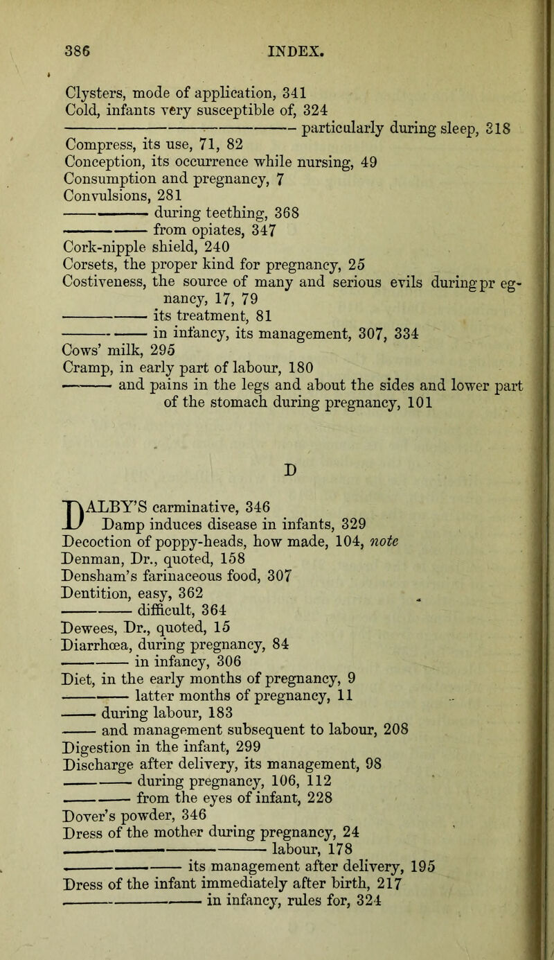 Clysters, mode of application, 341 Cold, infants very susceptible of, 324 particularly during sleep, 318 Compress, its use, 71, 82 Conception, its occurrence while nursing, 49 Consumption and pregnancy, 7 Convulsions, 281 during teething, 368 from opiates, 347 Cork-nipple shield, 240 Corsets, the proper kind for pregnancy, 25 Costiveness, the source of many and serious evils during pr eg- nancy, 17, 79 its treatment, 81 in infancy, its management, 307, 334 Cows’ milk, 295 Cramp, in early part of labour, 180 — and pains in the legs and about the sides and lower part of the stomach during pregnancy, 101 D DALBY’S carminative, 346 Damp induces disease in infants, 329 Decoction of poppy-heads, how made, 104, note Denman, Dr., quoted, 158 Densham’s farinaceous food, 307 Dentition, easy, 362 difficult, 364 Dewees, Dr., quoted, 15 Diarrhoea, during pregnancy, 84 in infancy, 306 Diet, in the early months of pregnancy, 9 latter months of pregnancy, 11 during labour, 183 and management subsequent to labour, 208 Digestion in the infant, 299 Discharge after delivery, its management, 98 during pregnancy, 106, 112 from the eyes of infant, 228 Dover’s powder, 346 Dress of the mother during pregnancy, 24 — labour, 178 its management after delivery, 195 Dress of the infant immediately after birth, 217 in infancy, rules for, 324