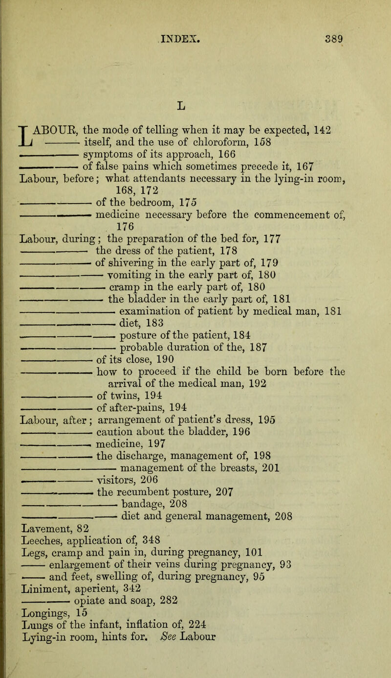 L LABOUR, the mode of telling when it may be expected, 142 itself, and the use of chloroform, 158 . symptoms of its approach, 166 . of false pains which sometimes precede it, 167 Labour, before; what attendants necessary in the lying-in room, 168, 172 of the bedroom, 175 ■ — medicine necessary before the commencement of, 176 Labour, during; the preparation of the bed for, 177 the dress of the patient, 178 of shivering in the early part of, 179 vomiting in the early part of, 180 cramp in the early part of, 180 the bladder in the early part of, 181 examination of patient by medical man, 181 diet, 183 posture of the patient, 184 probable duration of the, 187 of its close, 190 —— how to proceed if the child be born before the arrival of the medical man, 192 of twins, 194 of after-pains, 194 Labour, after; arrangement of patient’s dress, 195 caution about the bladder, 196 medicine, 197 the discharge, management of, 198 management of the breasts, 201 visitors, 206 the recumbent posture, 207 bandage, 208 diet and general management, 208 Lavement, 82 Leeches, application of, 348 Legs, cramp and pain in, during pregnancy, 101 enlargement of their veins during pregnancy, 93 ■ and feet, swelling of, during pregnancy, 95 Liniment, aperient, 342 opiate and soap, 282 Longings, 15 Lungs of the infant, inflation of, 224 Lying-in room, hints for. Bee Labour