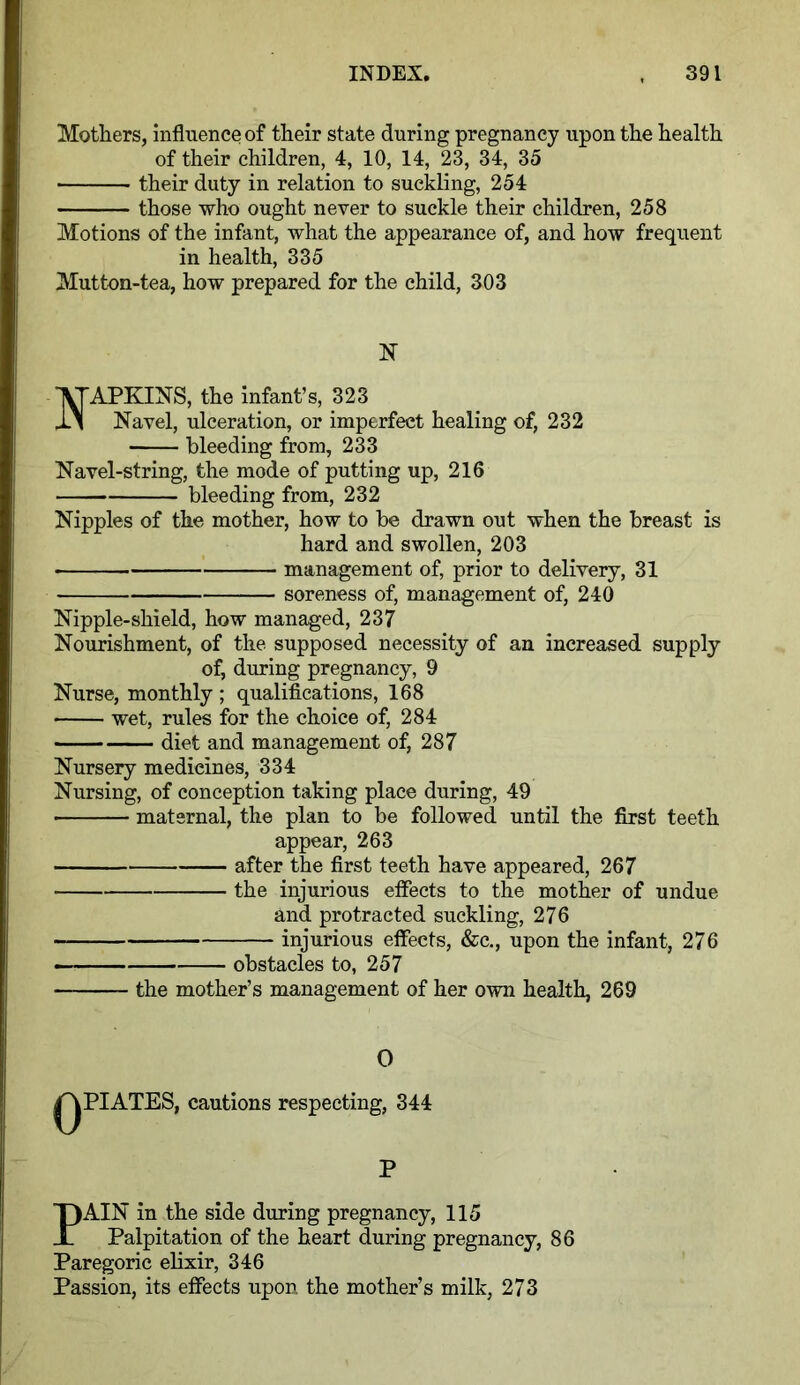 Mothers, influence of their state during pregnancy upon the health of their children, 4, 10, 14, 23, 34, 35 their duty in relation to suckling, 254 those who ought never to suckle their children, 258 Motions of the infant, what the appearance of, and how frequent in health, 335 Mutton-tea, how prepared for the child, 303 N ■VTAPKINS, the infant’s, 323 JlN Navel, ulceration, or imperfect healing of, 232 bleeding from, 233 Navel-string, the mode of putting up, 216 bleeding from, 232 Nipples of the mother, how to be drawn out when the breast is hard and swollen, 203 management of, prior to delivery, 31 soreness of, management of, 240 Nipple-shield, how managed, 237 Nourishment, of the supposed necessity of an increased supply of, during pregnancy, 9 Nurse, monthly ; qualifications, 168 wet, rules for the choice of, 284 diet and management of, 287 Nursery medicines, 334 Nursing, of conception taking place during, 49 maternal, the plan to be followed until the first teeth appear, 263 after the first teeth have appeared, 267 ■ the injurious effects to the mother of undue and protracted suckling, 276 injurious effects, &c., upon the infant, 276 obstacles to, 257 the mother’s management of her own health, 269 0 QPIATES, cautions respecting, 344 P PAIN in the side during pregnancy, 115 Palpitation of the heart during pregnancy, 86 Paregoric elixir, 346 Passion, its effects upon the mother’s milk, 273