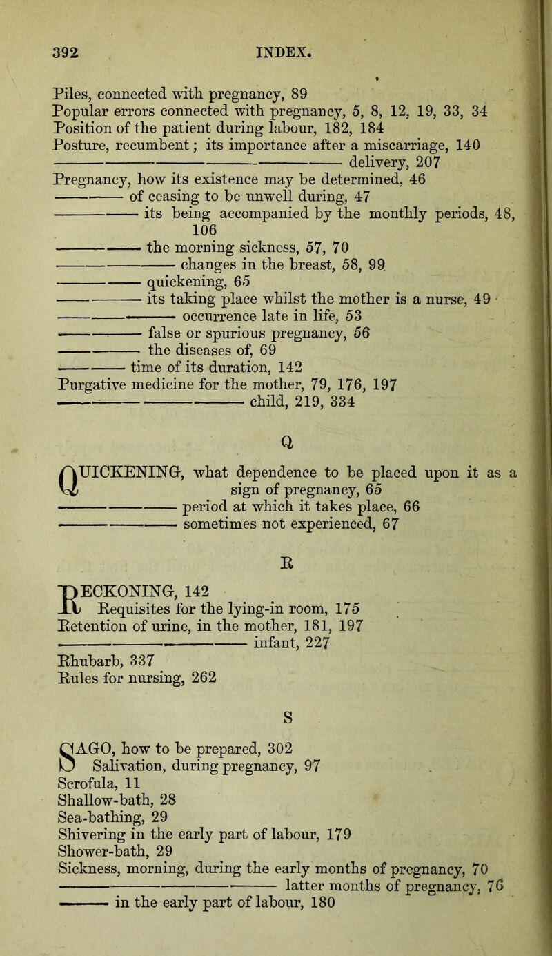 Piles, connected with pregnancy, 89 Popular errors connected with pregnancy, 5, 8, 12, 19, 33, 34 Position of the patient during labour, 182, 184 Posture, recumbent; its importance after a miscarriage, 140 delivery, 207 Pregnancy, how its existence may be determined, 46 of ceasing to be unwell during, 47 its being accompanied by the monthly periods, 48, 106 the morning sickness, 57, 70 changes in the breast, 58, 99 quickening, 65 its taking place whilst the mother is a nurse, 49 occurrence late in life, 53 false or spurious pregnancy, 56 the diseases of, 69 time of its duration, 142 Purgative medicine for the mother, 79, 176, 197 child, 219, 334 Q QUICKENING, what dependence to be placed upon it as a sign of pregnancy, 65 period at which it takes place, 66 sometimes not experienced, 67 E EECKONING, 142 Eequisites for the lying-in room, 175 Eetention of urine, in the mother, 181, 197 infant, 227 Ehubarb, 337 Eules for nursing, 262 S SAGO, how to be prepared, 302 Salivation, during pregnancy, 97 Scrofula, 11 Shallow-bath, 28 Sea-bathing, 29 Shivering in the early part of labour, 179 Shower-bath, 29 Sickness, morning, during the early months of pregnancy, 70 latter months of pregnancy, 76 in the early part of labour, 180