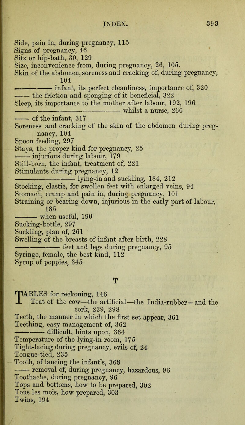 Side, pain in, during pregnancy, 115 Signs of pregnancy, 46 Sitz or hip-bath, 30, 129 Size, inconvenience from, during pregnancy, 26, 105. Skin of the abdomen, soreness and cracking of, during pregnancy, 104 — infant, its perfect cleanliness, importance of, 320 the friction and sponging of it beneficial, 322 Sleep, its importance to the mother after labour, 192, 196 whilst a nurse, 266 ■ of the infant, 317 Soreness and cracking of the skin of the abdomen during preg- nancy, 104 Spoon feeding, 297 Stays, the proper kind for pregnancy, 25 injurious during labour, 179 Still-born, the infant, treatment of, 221 Stimulants during pregnancy, 12 lying-in and suckling, 184, 212 Stocking, elastic, for swollen feet with enlarged veins, 94 Stomach, cramp and pain in, during pregnancy, 101 Straining or bearing down, injurious in the early part of labour, 185 ■ when useful, 190 Sucking-bottle, 297 Suckling, plan of, 261 Swelling of the breasts of infant after birth, 228 feet and legs during pregnancy, 95 Syringe, female, the best kind, 112 Syrup of poppies, 345 T TABLES for reckoning, 146 Teat of the cow—the artificial—the India-rubber —and the cork, 239, 298 Teeth, the manner in which the first set appear, 361 Teething, easy management of, 362 difficult, hints upon, 364 Temperature of the lying-in room, 175 Tight-lacing during pregnancy, evils of, 24 Tongue-tied, 235 Tooth, of lancing the infant’s, 368 removal of, during pregnancy, hazardous, 96 Toothache, during pregnancy, 96 Tops and bottoms, how to be prepared, 302 Tous les mois, how prepared, 303 Twins, 194