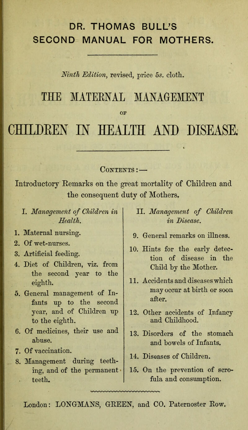 DR. THOMAS BULL'S SECOND MANUAL FOR MOTHERS. Ninth Edition, revised, price 5s. cloth. THE MATERNAL MANAGEMENT or CHILDREN IN HEALTH AND DISEASE. Contents: — Introductory Remarks ©n the great mortality of Children and the consequent duty of Mothers. I. Management of Children in Health. 1. Maternal nursing. 2. Of wet-nurses. 3. Artificial feeding. 4. Diet of Children, viz. from the second year to the eighth. 5. General management of In- fants up to the second year, and of Children up to the eighth. 6. Of medicines, their use and abuse. 7. Of vaccination. 8. Management during teeth- ing, and of the permanent teeth. II. Management of Children in Disease. 9. General remarks on iHness. 10. Hints for the early detec- tion of disease in the Child by the Mother. 11. Accidents and diseases which may occur at birth or soon after. 12. Other accidents of Infancy and Childhood. 13. Disorders of the stomach and bowels of Infants. 14. Diseases of Children. 15. On the prevention of scro- fula and consumption.