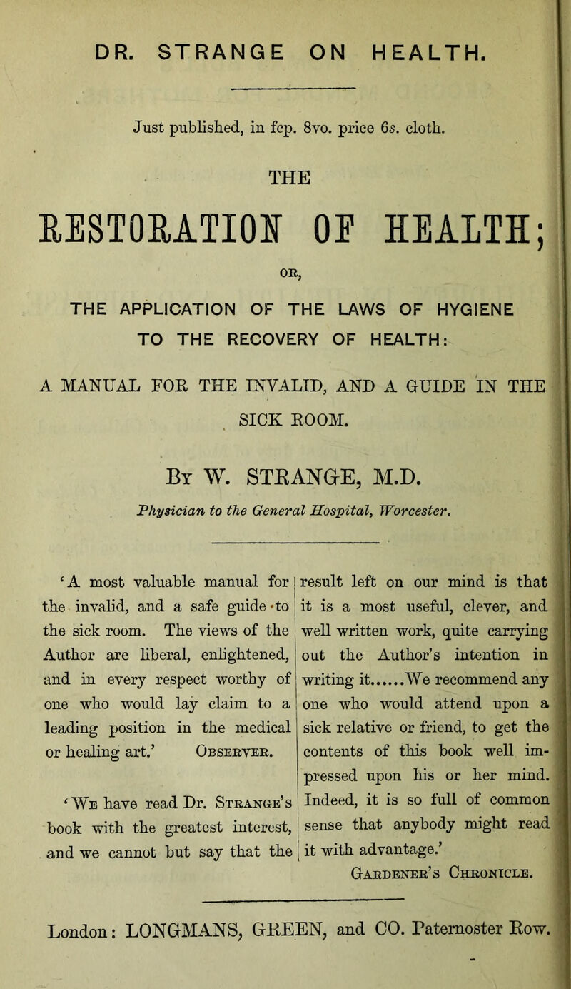 Just published, in fcp. 8vo. price 65. cloth. THE RESTORATION OP HEALTH; OE, THE APPLICATION OF THE LAWS OF HYGIENE TO THE RECOVERY OF HEALTH: A MANUAL FOE THE INVALID, AND A GUIDE IN THE SICK EOOM. By W. STRANGE, M.D. Physician to the General Hospital, Worcester. ‘A most valuable manual for! the invalid, and a safe guide *to! the sick room. The views of the Author are liberal, enlightened, and in every respect worthy of one who would lay claim to a leading position in the medical or healing art.’ Obseeveb. ‘ We have read Dr. Stbange’s book with the greatest interest, and we cannot but say that the result left on our mind is that it is a most useful, clever, and well written work, quite carrying out the Author’s intention in writing it We recommend any one who would attend upon a sick relative or friend, to get the contents of this book well im- pressed upon his or her mind. Indeed, it is so full of common sense that anybody might read it with advantage.’ Gabdeneb’s Chbonicee.