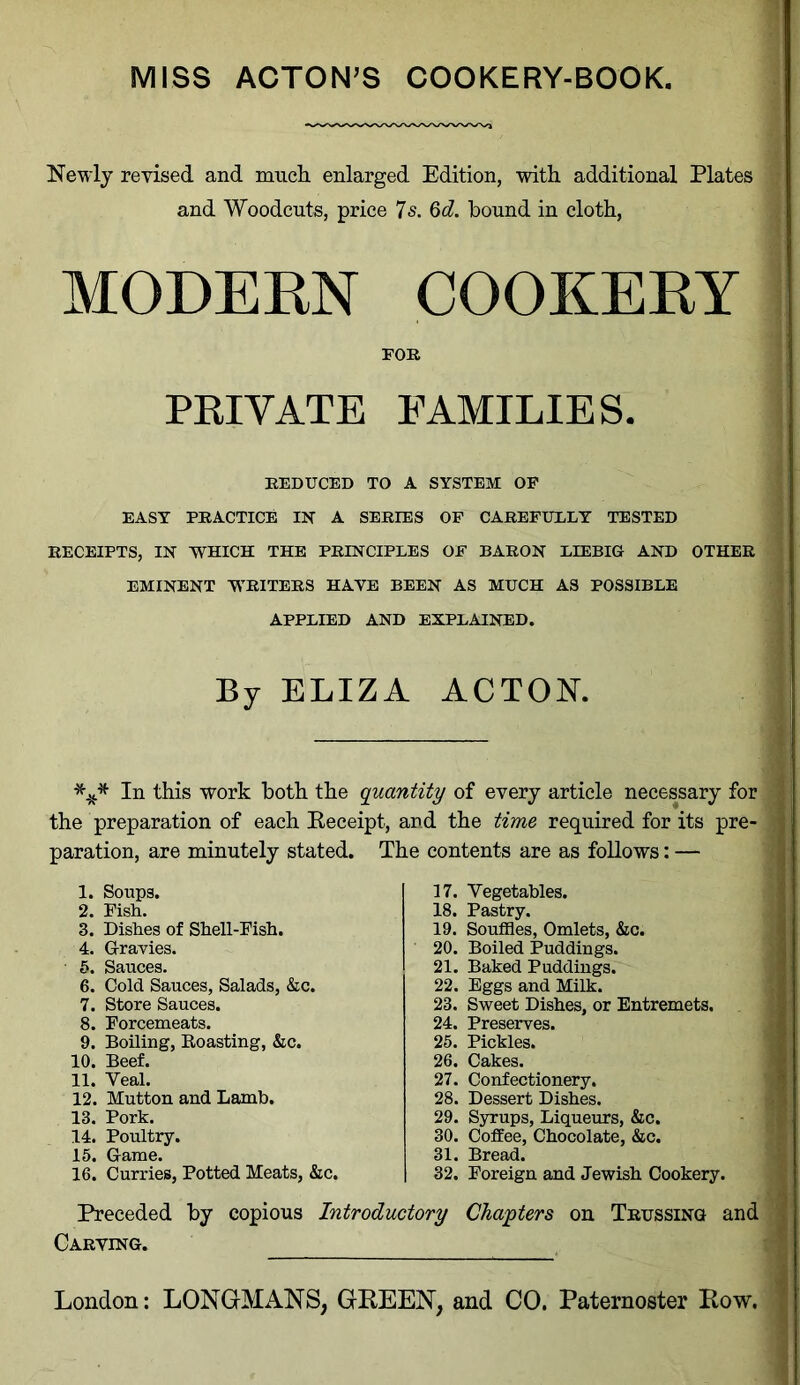 MISS ACTON’S COOKERY-BOOK. Newly revised and much, enlarged Edition, with additional Plates and Woodcuts, price 7s. 6d. hound in cloth, MODERN COOKERY FOR PRIVATE FAMILIES. REDUCED TO A SYSTEM OF EASY PRACTICE IN' A SERIES OF CAREFULLY TESTED RECEIPTS, IN WHICH THE PRINCIPLES OF BARON LIEBIG AND OTHER EMINENT WRITERS HAVE BEEN AS MUCH AS POSSIBLE APPLIED AND EXPLAINED. By ELIZA ACTON. *** In this work both the quantity of every article necessary for the preparation of each Receipt, and the time required for its pre- paration, are minutely stated. The contents are as follows: — 1. Soupg. 2. Fish. 3. Dishes of Shell-Fish. 4. Gravies. 5. Sauces. 6. Cold Sauces, Salads, &c. 7. Store Sauces. 8. Forcemeats. 9. Boiling, Roasting, &c. 10. Beef. 11. Veal. 12. Mutton and Lamb. 13. Pork. 14. Poultry. 15. Game. 16. Curries, Potted Meats, &c. 17. Vegetables. 18. Pastry. 19. Souffles, Omlets, &c. 20. Boiled Puddings. 21. Baked Puddings. 22. Eggs and Milk. 23. Sweet Dishes, or Entremets. 24. Preserves. 25. Pickles. 26. Cakes. 27. Confectionery. 28. Dessert Dishes. 29. Syrups, Liqueurs, &c. 30. Coffee, Chocolate, &c. 31. Bread. 32. Foreign and Jewish Cookery. Preceded by copious Introductory Chapters on Trussing and Carving.