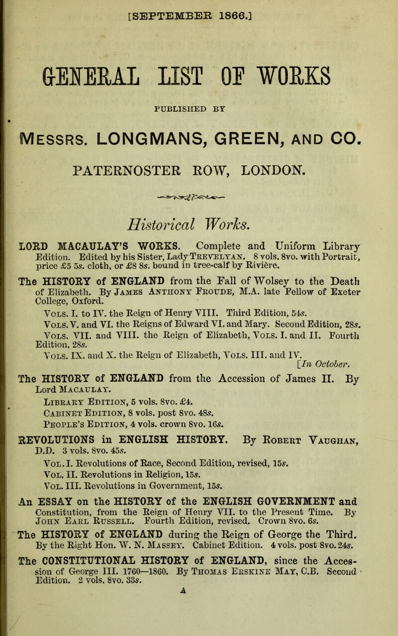 [SEPTEMBER 1866.] G-EIEEAL LIST OE WORKS PUBLISHED BY Messrs. LONGMANS, GREEN, AND CO. PATERNOSTER ROW, LONDON. Historical Works. LOUD MACAULAY’S WORKS. Complete and Uniform Library Edition. Edited by his Sister, Lady Trevelyan. 8 vols. 8vo. with Portrait, price £5 5s. cloth, or £8 8s. bound in tree-calf by RiviCre. The HISTORY of ENGLAND from the Fall ofWolsey to the Death of Elizabeth. By James Anthony Froude, M.A. late Fellow of Exeter College, Oxford. Vols. I. to IV. the Reign of Henry VIII. Third Edition, 54s. Vols. V. and VI. the Reigns of Edward VI. and Mary. Second Edition, 28s. Vols. VII. and VIII. the Reign of Elizabeth, Vols. I. and II. Fourth Edition, 28s. Vols. IX. and X. the Reign of Elizabeth, Vols. III. and IV. [In October. The HISTORY of ENGLAND from the Accession of James II. By Lord Macaulay. Library Edition, 5 vols. 8vo. £4. Cabinet Edition, 8 vols. post 8vo. 48s. People’s Edition, 4 vols. crown 8vo. 16s. REVOLUTIONS in ENGLISH HISTORY. By Robert Vaughan, D.D. 3 vols. 8vo. 45s. Vol.I. Revolutions of Race, Second Edition, revised, 15s. Vol. II. Revolutions in Religion, 15s. Vol. III. Revolutions in Government, 15s. An ESSAY on the HISTORY of the ENGLISH GOVERNMENT and Constitution, from the Reign of Henry VII. to the Present Time. By John Earl Russell. Fourth Edition, revised. Crown 8vo. 6s. The HISTORY of ENGLAND during the Reign of George the Third. By the Right Hon. W. N. Massey. Cabinet Edition. 4 vols. post 8vo. 24s. The CONSTITUTIONAL HISTORY of ENGLAND, since the Acces- sion of George III. 1760—1860. By Thomas Erskine May, C.B. Second Edition. 2 vols. 8vo. 33s. A