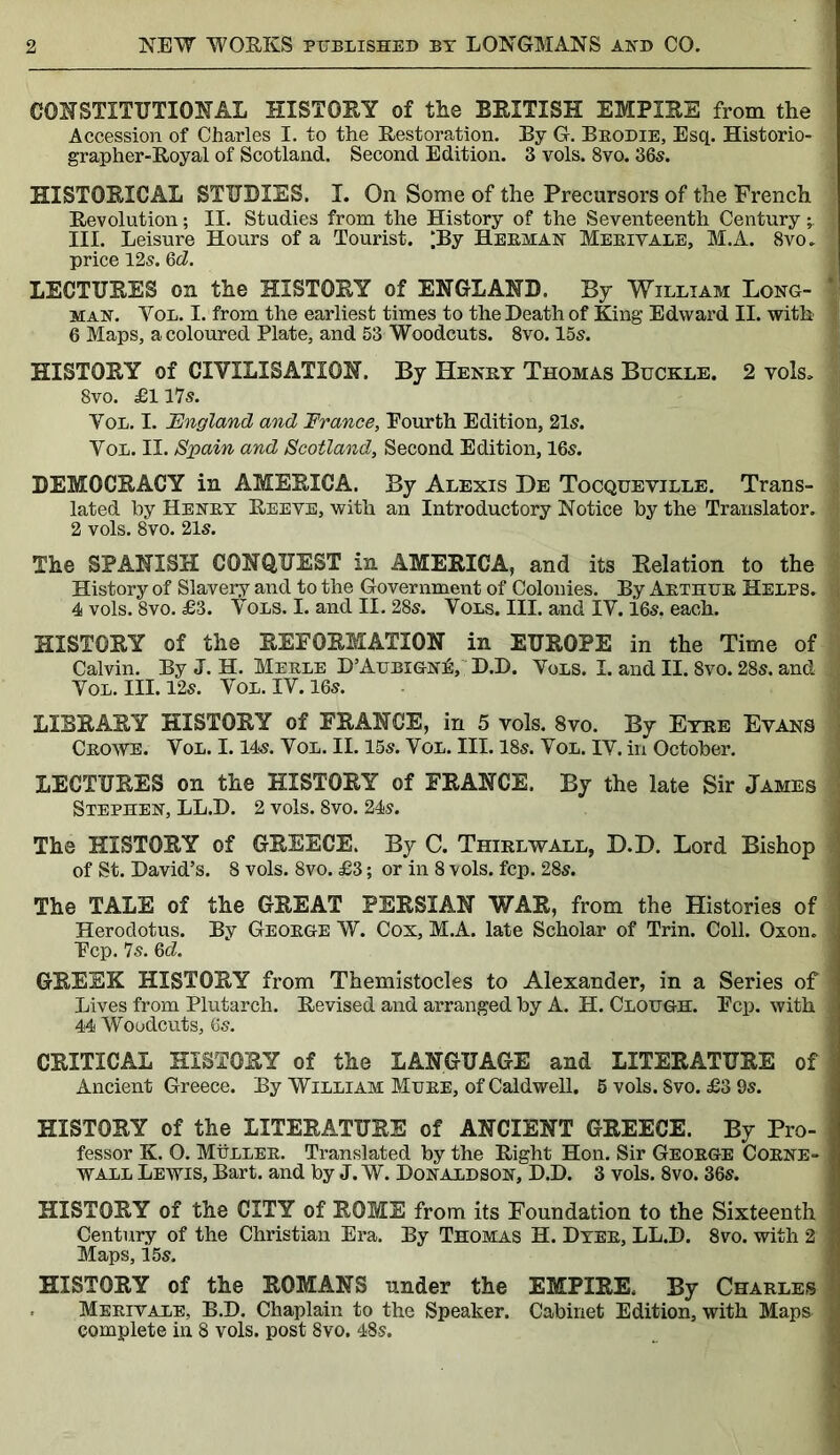 CONSTITUTIONAL HISTORY of the BRITISH EMPIRE from the Accession of Charles I. to the Restoration. By G. Brodie, Esq. Historio- grapher-Royal of Scotland. Second Edition. 3 vols. 8vo. 36s. HISTORICAL STUDIES. I. On Some of the Precursors of the French j Revolution; II. Studies from the History of the Seventeenth Century ^ I III. Leisure Hours of a Tourist. ;By Herman Merit ale, M.A. 8vo. | price 12s. 6tZ. LECTURES on the HISTORY of ENGLAND. By William Long- 1 man. Vol. I. from the earliest times to the Death of King Edward II. with i 6 Maps, a coloured Plate, and 53 Woodcuts. 8vo. 15s. HISTORY of CIVILISATION. By Henry Thomas Buckle. 2 vols, | 8vo. £1175. Vol. I. England and France, Fourth Edition, 215. Vol. II. Spain and Scotland, Second Edition, 165. DEMOCRACY in AMERICA. By Alexis De Tocqueville. Trans- i lated by Henry Reeve, with an Introductory Notice by the Translator. : 2 vols. 8vo. 215. The SPANISH CONQUEST in AMERICA, and its Relation to the History of Slavery and to the Government of Colonies. By Arthur Helps. $ 4 vols. 8vo. £3. \ ols. I. and II. 285. Vols. III. and IV. 165. each. HISTORY of the REFORMATION in EUROPE in the Time of Calvin. By J. H. Merle D’Aubign£, D.D. Vols. I. and II. Svo. 285. and 1 Vol. III. 125. Vol. IV. 165. LIBRARY HISTORY of FRANCE, in 5 vols. 8vo. By Eyre Evans Crowe. Vol. 1.145. Vol. II. 15s. Vol. III. 18s. Vol. IV. in October. LECTURES on the HISTORY of FRANCE. By the late Sir James Stephen, LL.D. 2 vols. Svo. 24s. The HISTORY of GREECE. By C. Thirlwall, D.D. Lord Bishop of St. David’s. 8 vols. 8vo. £3; or in 8 vols. fcp. 28s. The TALE of the GREAT PERSIAN WAR, from the Histories of Herodotus. By George W. Cox, M.A. late Scholar of Trin. Coll. Oxon. J Fcp. 7s. 6d. GREEK HISTORY from Themistocles to Alexander, in a Series of j Lives from Plutarch. Revised and arranged by A. H. Clough. Fcp. with j 44 Woodcuts, 6s. CRITICAL HISTORY of the LANGUAGE and LITERATURE of Ancient Greece. By William Mure, of Caldwell. 5 vols. Svo. £3 9s. HISTORY of the LITERATURE of ANCIENT GREECE. By Pro- fessor K. O. Muller. Translated by the Right Hon. Sir George Corne- wall Lewis, Bart, and by J. W. Donaldson, D.D. 3 vols. 8vo. 36s. HISTORY of the CITY of ROME from its Foundation to the Sixteenth Century of the Christian Era. By Thomas H. Dyer, LL.D. 8vo. with 2 Maps, 15s. HISTORY of the ROMANS under the EMPIRE. By Charles Merivale, B.D. Chaplain to the Speaker. Cabinet Edition, with Maps ) complete in 8 vols. post 8vo. 48s.