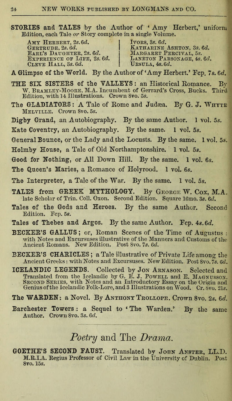 STORIES and TALES by the Author of ‘ Amy Herbert,’ uniform Edition, each Tale or Story complete in a single Volume. A Glimpse of the World. By the Author of ‘Amy Herbert.’ Fcp. 7 s. 6d. THE SIX SISTERS of the VALLEYS: an Historical Romance. By W. Bramley-Moore. M.A. Incumbent of Gerrard’s Cross, Bucks. Third Edition, with 14 Illustrations. Crown 8vo. 5s. The GLADIATORS: A Tale of Rome and Judaea. By G. J. Whyte Melville. Crown 8vo. 5s. Digby Grand, an Autobiography. By the same Author. 1 vol. 5s. Kate Coventry, an Autobiography. By the same. 1 vol. 5s. General Bounce, or the Lady and the Locusts. By the same. 1 vol. 5s. Holmby House, a Tale of Old Northamptonshire. 1 vol. 5s. Good for Nothing, or All Down Hill. By the same. 1 vol. 6s. The Queen’s Maries, a Romance of Holyrood. 1 vol. 6s. The Interpreter, a Tale of the War. By the same. 1 vol. 5s. TALES from GREEK MYTHOLOGY. By George W. Cox, M.A. late Scholar of Trin. Coll. Oxon. Second Edition. Square 16mo. 35. 6d. Tales of the Gods and Heroes. By the same Author. Second Edition. Ecp. 5s. Tales of Thebes and Argos. By the same Author. Fcp. 4s. 6c?. BECKER’S GALLTJS; or, Roman Scenes of the Time of Augustus : with Notes and Excursuses illustrative of the Manners and Customs of the Ancient Romans. New Edition. Post 8vo. 7s. 6d. BECKER’S CHARICLES ; a Tale illustrative of Private Life among the Ancient Greeks: with Notes and Excursuses. New Edition. Post 8vo. 7s. Gd. ICELANDIC LEGENDS. Collected by Jon Arnason. Selected and Translated from the Icelandic by G. E*. J. Powell and E. Magnusson. Second Series, with Notes and an Introductory Essay on the Origin and Genius of the Icelandic Eolk-Lore, and 3 Illustrations on Wood. Cr. 8vo. 21s. The WARDEN: a Novel. By Anthony Trollope. Crown 8vo. 2s. 6d. Barchester Towers : a Sequel to * The Warden.’ By the same Author. Crown 8vo. 3s. Gd. GOETHE’S SECOND FAUST. Translated by John Anster, LL.D. M.R.I.A. Regius Professor of Civil Law in the University of Dublin. Post 8vo. 15s. Amy Herbert, 2s. Gd. Gertrude, 2s. Gd. Earl’s Daughter, 2s. Gd. Experience op Lire, 2s. Gd. Cleve Hall, 3s. Gd. Ivors, 3s. Gd. Katharine Ashton, 3s. Gd. Margaret Percival, 5s. Laneton Parsonage, 4s. Gd. Ursula, 4s. Gd. Poetry and The Drama,