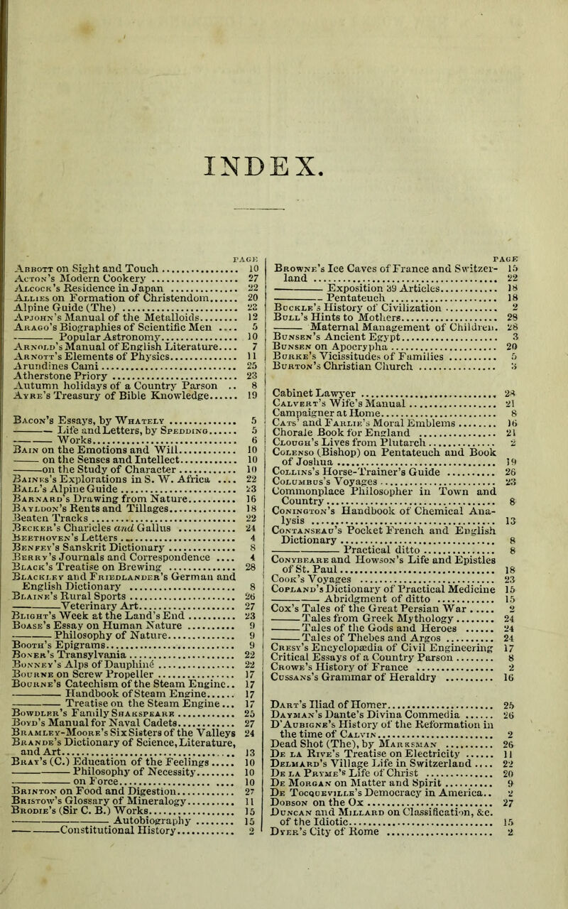 INDEX PACK Abbott on Sight and Touch 10 Acton’s Modern Cookery 27 Adcock’s Residence in Japan 22 Allies on Formation of Christendom 20 Alpine Guide (The) 22 Apjohn’s Manual of the Metalloids 12 Arago’s Biographies of Scientific Men 5 Popular Astronomy 10 Arnold’s Manual of English Literature 7 Arnott’s Elements of Physics 11 Arundines Cami 25 Atherstone Priory 23 Autumn holidays of a Country Parson .. 8 Ayre’s Treasury of Bible Knowledge 19 Bacon’s Essays, by Whately 5 Life and Letters, by Spedding 5 Works 6 Bain on the Emotions and Will 10 on the Senses and Intellect 10 on the Study of Character 10 Baines’s Explorations inS. W. Africa .... 22 Ball’s Alpine Guide 23 Barnard’s Drawing from Nature 16 Bayldon’s Rents and Tillages 18 Beaten Tracks 22 Becker’s Charieles and Gallus 24 Beethoven’s Letters .. 4 Benfey’s Sanskrit Dictionary 8 Berry’s Journals and Correspondence .... 4 Black’s Treatise on Brewing 28 Blackley and Friedlander’s German and English Dictionary 8 Blaine’s Rural Sports 26 Veterinary Art 27 Blight’s Week at the Land’s End 23 Boase’s Essay on Human Nature 9 Philosophy of Nature 9 Booth’s Epigrams 9 Boner’s Transylvania 22 Bonney’s Alps of Dauphin^ 22 Bourne on Screw Propeller 17 Bourne’s Catechism of the Steam Engine.. 17 Handbook of Steam Engine 17 Treatise on the Steam Engine... 17 Bowdler’s Family Shakspeark 25 Boyd’s Manual for Naval Cadets 27 Bramley-Moore’s SixSisters of the Valleys 24 Brande’s Dictionary of Science,Literature, and Art 13 Bray’s (C.) Education of the Feelings 10 Philosophy of Necessity 10 on Force 10 Brinton on Food and Digestion 27 Bristow’s Glossary of Mineralogy 11 Brodie’s (Sir C. B.) Works 15 • Autobiography 15 Constitutional History 2 PAGE Browne’s Ice Caves of France and Switzer- 15 land 22 Exposition 39 Articles 18 Pentateuch 18 Buckle’s History of Civilization 2 Bull’s Hints to Mothers 28 Maternal Management of Children. 28 Annipnt. TT.trvnf X xsunsen s Ancient iiigypt Bunsen on Apocrypha 20 Burke’s Vicissitudes of Families 5 Burton’s Christian Church 8 Cabinet Lawyer 28 Calvert’s Wife’s Manual 21 Campaigner at Home 8 Cats’ and Farlie’s Moral Emblems 16 Chorale Book for England 21 Clough’s Lives from Plutarch 2 Colenso (Bishop) on Pentateuch and Book of Joshua 19 Collins’s Horse-Trainer’s Guide 26 Columbus’s Voyages 23 Commonplace Philosopher in Town and Country 8 Conington’s Handbook of Chemical Ana- lysis 13 Contanseau’s Pocket French and English Dictionary 8 Practical ditto 8 Conybeare and Howson’s Life and Epistles of St. Paul 18 Cook’s Voyages 23 Copland’s Dictionary of Practical Medicine 15 Abridgment of ditto 15 Cox’s Tales of the Great Persian War 2 Tales from Greek Mythology 24 Tales of the Gods and Heroes 24 Tales of Thebes and Argos 24 Cresy’s Encyclopaedia of Civil Engineering 17 Critical Essays of a Country Parson 8 Crowe’s History of France 2 Cussans’s Grammar of Heraldry 16 Dart’s Iliad of Homer 25 Dayman’s Dante’s Divina Commedia 26 D’Aubigne’s History of the Reformation in the time of Calvin 2 Dead Shot (The), by Marksman 26 De la Rive’s Treatise on Electricity 11 Delmap.d’s Village Life in Switzerland .... 22 De la Pryme’s Life of Christ 20 De Morgan on Matter and Spirit 9 De Tocquevillb’s Democracy in America.. 2 Dobson on the Ox 27 Duncan and Millard on Classification, &c. of the Idiotic 15 Dyer’s City of Rome 2