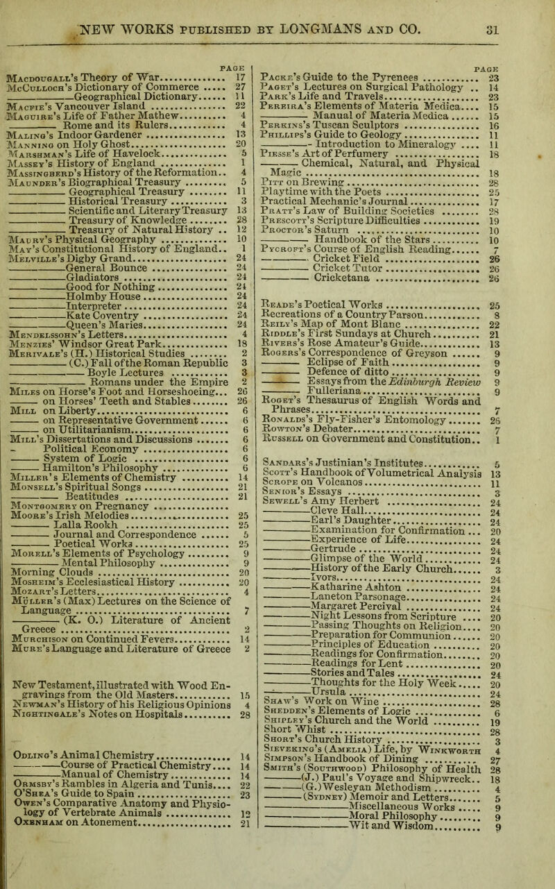 PAGE Macdougall’s Theory of War 17 McCulloch's Dictionary of Commerce 27 Geographical Dictionary 11 Macfie’s Vancouver Island 22 Maguire’s Life of Father Mathew 4 Rome and its Rulers 4 Maling’s Indoor Gardener 13 Manning on Holy Ghost 20 Marshman’s Life of Havelock 5 Massey’s History of England 1 M assingberd’s History of the Reformation.. 4 Mao nder’s Biographical Treasury 5 Geographical Treasury 11 Historical Treasury 3 Scientific and Literary Treasury 13 Treasury of Knowledge 28 Treasury of Natural History .. 12 Maury’s Physical Geography 10 May’s Constitutional History of England.. 1 Melville’s Digby Grand 24 General Bounce 24 Gladiators 24 Good for Nothing 24 Holmby House 24 Interpreter 24 Kate Coventry 24 Queen’s Maries 24 Mendelssohn’s Letters 4 Menzies’ Windsor Great Park 18 Merivale’s (H.) Historical Studies 2 (C.) Fall of the Roman Republic 3 Boyle Lectures 3 — Romans under the Empire 2 Miles on Horse’s Foot and Horseshoeing... 20 r- on Horses’ Teeth and Stables 26 Mill on Liberty 6 on Representative Government 6 on Utilitarianism 6 Mill’s Dissertations and Discussions 6 Political Economy 6 System of Logic 6 Hamilton’s Philosophy 6 Miller’s Elements of Chemistry 14 Monsell’s Spiritual Songs 21 Beatitudes 21 Montgomery on Pregnancy Moore’s Irish Melodies .. 25 Lalla Rookh 25 Journal and Correspondence 5 Poetical Works 25 Morell’s Elements of Psychology 9 Mental Philosophy 9 Morning Clouds 20 Mosheim’s Ecclesiastical History 20 Mozart’s Letters 4 Muller’s (Max)Lectures on the Science of Language 7 Greece 2 Murchison on Continued Fevers 14 Mure’s Language and Literature of Greece 2 New Testament, illustrated with Wood En- gravings from the Old Masters 15 Newman’s History of his Religious Opinions 4 Nightingale’s Notes on Hospitals 28 Odling’s Animal Chemistry 14 Course of Practical Chemistry.... 14 ■ Manual of Chemistry 14 Ormsb y’s Rambles in Algeria and Tunis.... 22 O’Shea’s Guide to Spain 23 Owen’s Comparative Anatomy and Physio- logy of Vertebrate Animals 12 Oxenham on Atonement 21 Packe’s Guide to the Pyrenees 23 Paget’s Lectures on Surgical Pathology .. 14 Park’s Life and Travels 23 Pereira’s Elements of Materia Medica.... 15 Manual of Materia Medica 15 Perkins’s Tuscan Sculptors 16 Phillips’s Guide to Geology 11 Introduction to Mineralogy .... 11 Piesse’s Art of Perfumery 18 Chemical, Natural, and Physical Magic 18 Pitt on Brewing 28 Playtime with the Poets 25 Practical Mechanic’s Journal 17 Pratt’s Law of Building Societies 28 Prescott’s Scripture Difficulties 19 Proctor’s Saturn 10 Handbook of the Stars 10 Pycroft’s Course of English Reading 7 Cricket Field 26 Cricket Tutor 26 Cricketana 26 Reade’s Poetical Works 25 Recreations of a Country Parson 8 Reily’s Map of Mont Blanc 22 Riddle’s First Sundays at Church 21 Rivers’s Rose Amateur’s Guide 13 Rogers’s Correspondence of Greyson 9 Eclipse of Faith 9 Defence of ditto 9 Essays from the Edinburgh Review 9 Fulleriana 9 Roget’s Thesaurus of English Words and Phrases 7 Ronalds’s Fly-Fisher’s Entomology 26 Rowton’s Debater 7 Russell on Government and Constitution.. l Sandars’s Justinian’s Institutes Scott’s Handbook of Volumetrical Analysis Scrope on Volcanos Senior’s Essays Sewell’s Amy Herbert Cleve Hall ” Earl’s Daughter Examination for Confirmation ... Experience of Life Gertrude Glimpse of the World —History of the Early Church Ivors Katharine Ashton '.'.’.V.'. Laneton Parsonage j \.. Margaret Percival Night Lessons from Scripture Passing Thoughts on Religion Preparation for Communion Principles of Education Readings for Confirmation Readings for Lent Stories and Tales Thoughts for the Holy Week — Ursula Shaw’s Work on Wine Shedden’s Elements of Logic j* Shipley’s Church and the World Short Whist Short’s Church History Sieveking’s (Amelia) Life, by Winkworth Simpson’s Handbook of Dining Smith’s (Southwood) Philosophy of Health (J.) Paul’s Voyage and Shipwreck.. (G.)Wesleyan Methodism (Sydney) Memoir and Letters Miscellaneous Works Moral Philosophy Wit and Wisdom 13 11 3 24 24 24 20 24 24 24 3 24 24 24 24 20 20 20 20 20 20 24 20 24 28 6 19 28 3 4 27 28 18 4 5 9 9 ?