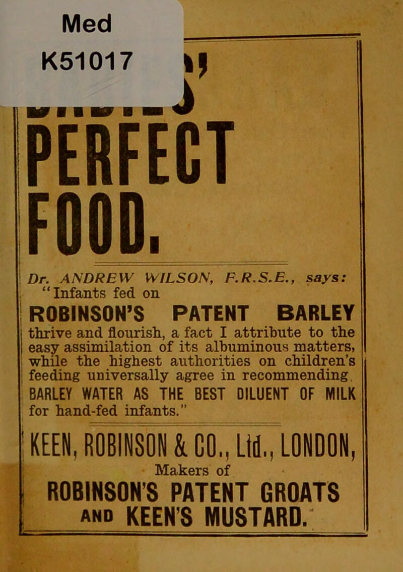 Med K51017 ip PERFECT FOOD. ! Dr. ANDREW WILSON, F.R.S.E., says: “Infants fed on ! ROBINSON’S PATENT BARLEY thrive and flourish, a fact I attribute to the easy assimilation of its albuminous matters, i while the highest authorities on children’s i feeding universally agree in recommending. BARLEY WATER AS THE BEST DILUENT OF MILK for hand-fed infants.” KEEN, ROBINSON & GO., Ltd., LONDON, Makers of ROBINSON’S PATENT GROATS AND KEEN’S MUSTARD.