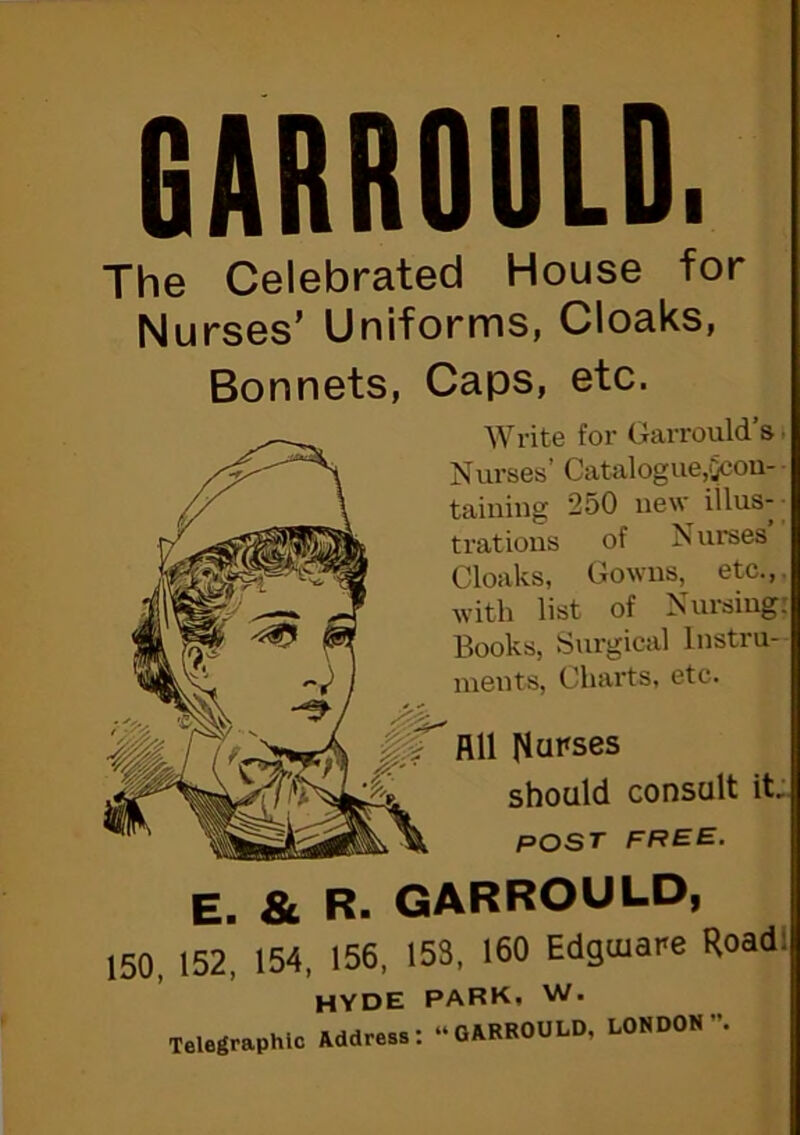 GARROULD. The Celebrated House for Nurses’ Uniforms, Cloaks, Bonnets, Caps, etc. WI'ite for Garrould s Nurses’ Catalogue,qcou- taining 250 new iilus- tratious of Nurses Cloaks, Gowus^ etc., with list of Nursing; Books, Surgical Instru- ments, Charts, etc. All l^upses should consult it, POST E. & R. GARROULD, 150, 152, 154, 156, 153, 160 Edgaiare Roadl HYDE PARK, W. Telegraphic Address: “GARROULD, LONDON”.
